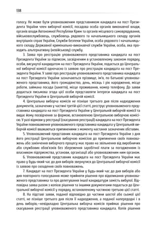 138
голосу. Не може бути уповноваженим представником кандидата на пост Прези-
дента України член виборчої комісії, посадова особа органів виконавчої влади,
органів влади Автономної Республіки Крим та органів місцевого самоврядування,
військовослужбовець, службовець рядового та начальницького складу органів
внутрішніх справ України, Служби безпеки України, особа рядового і начальниць-
кого складу Державної кримінально-виконавчої служби України, особа, яка про-
ходить альтернативну (невійськову) службу.
3. Заява про реєстрацію уповноваженого представника кандидата на пост
Президента України за підписом, засвідченим в установленому законом порядку,
особи, висунутої кандидатом на пост Президента України, подається до Централь-
ної виборчої комісії одночасно із заявою про реєстрацію кандидата на пост Пре-
зидента України. У заяві про реєстрацію уповноваженого представника кандидата
на пост Президента України зазначаються прізвище, ім’я, по батькові уповнова-
женого представника, його громадянство, день, місяць і рік народження, місце
роботи, займана посада (заняття), місце проживання, номер телефону. До заяви
додається письмова згода цієї особи представляти інтереси кандидата на пост
Президента України в Центральній виборчій комісії.
4. Центральна виборча комісія не пізніше третього дня після надходження
документів, зазначених у частині третій цієї статті, реєструє уповноваженого пред-
ставника кандидата на пост Президента України у Центральній виборчій комісії та
видає йому посвідчення за формою, встановленою Центральною виборчою комісі-
єю. У разі відмови у реєстрації (скасування реєстрації) кандидата на пост Президента
України повноваження уповноваженого представника кандидата у Центральній ви-
борчій комісії вважаються припиненими з моменту настання зазначених обставин.
5. Уповноважений представник кандидата на пост Президента України з дня
його реєстрації Центральною виборчою комісією до припинення своїх повнова-
жень або закінчення виборчого процесу має право на звільнення від виробничих
або службових обов’язків без збереження заробітної плати за погодженням із
власником підприємства, установи, організації або уповноваженим ним органом.
6. Уповноважений представник кандидата на пост Президента України має
право у будь-який час до дня виборів звернутися до Центральної виборчої комісії
із заявою про складення своїх повноважень.
7. Кандидат на пост Президента України у будь-який час до дня виборів або
дня повторного голосування може прийняти рішення про відкликання уповнова-
женого представника та про делегування іншої кандидатури замість вибулої. Від-
повідна заява разом з копією рішення та іншими документами подається до Цен-
тральної виборчої комісії у порядку, встановленому частиною третьою цієї статті.
8. На підставі заяви, поданої відповідно до частини шостої або сьомої цієї
статті, не пізніше третього дня після її надходження, а поданої напередодні і в
день виборів,—невідкладно Центральна виборча комісія приймає рішення про
скасування реєстрації уповноваженого представника кандидата. Копія рішення
 
