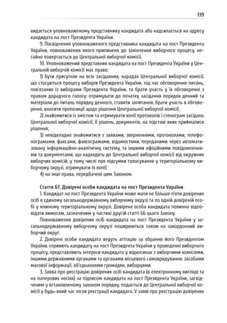 139
видається уповноваженому представнику кандидата або надсилається на адресу
кандидата на пост Президента України.
9. Посвідчення уповноваженого представника кандидата на пост Президента
України, повноваження якого припинено до закінчення виборчого процесу, не-
гайно повертається до Центральної виборчої комісії.
10. Уповноважений представник кандидата на пост Президента України у Цен-
тральній виборчій комісії має право:
1) бути присутнім на всіх засіданнях, нарадах Центральної виборчої комісії,
що стосуються процесу виборів Президента України, під час обговорення питань,
пов’язаних із виборами Президента України, та брати участь у їх обговоренні з
правом дорадчого голосу: отримувати до початку засідання порядок денний та
матеріали до питань порядку денного, ставити запитання, брати участь в обгово-
ренні, вносити пропозиції щодо рішення Центральної виборчої комісії;
2) знайомитися із змістом та отримувати копії протоколів і стенограм засідань
Центральної виборчої комісії, її рішень, документів, на підставі яких приймалися
рішення;
3) невідкладно знайомитися з заявами, зверненнями, протоколами, телефо-
нограмами, факсами, факсограмами, відомостями, переданими через автомати-
зовану інформаційно-аналітичну систему, та іншими офіційними повідомлення-
ми та документами, що надходять до Центральної виборчої комісії від окружних
виборчих комісій, у тому числі про підсумки голосування у територіальному ви-
борчому окрузі, отримувати їх копії;
4) на інші права, передбачені цим Законом.
Стаття 67. Довірені особи кандидата на пост Президента України
1. Кандидат на пост Президента України може мати не більше п’яти довірених
осіб в єдиному загальнодержавному виборчому окрузі та по одній довіреній осо-
бі у кожному територіальному окрузі. Довірена особа кандидата повинна відпо-
відати вимогам, зазначеним у частині другій статті 66 цього Закону.
Повноваження довірених осіб кандидата на пост Президента України у за-
гальнодержавному виборчому окрузі поширюються також на закордонний ви-
борчий округ.
2. Довірені особи кандидата ведуть агітацію за обрання його Президентом
України, сприяють кандидату на пост Президента України у проведенні виборчого
процесу, представляють інтереси кандидата у відносинах з виборчими комісіями,
іншими державними органами та органами місцевого самоврядування, засобами
масової інформації, об’єднаннями громадян, виборцями.
3. Заява про реєстрацію довірених осіб кандидата (в електронному вигляді та
на паперових носіях) за підписом кандидата на пост Президента України, засвід-
ченим у встановленому законом порядку, подається до Центральної виборчої ко-
місії у будь-який час після реєстрації кандидата. У заяві про реєстрацію довірених
 