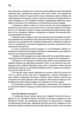 140
осіб зазначаються прізвище, ім’я, по батькові кожної довіреної особи, відповідний
виборчий округ, громадянство довіреної особи, день, місяць і рік народження,
місце роботи, займана посада (заняття), місце проживання, номер телефону. До
заяви додаються власноручно написані письмові згоди цих осіб представляти ін-
тереси кандидата на пост Президента України у відповідному виборчому окрузі.
Підписи зазначених осіб засвідчуються у встановленому законом порядку.
4. Центральна виборча комісія не пізніше третього дня після надходження
документів, зазначених у частині третій цієї статті, реєструє довірених осіб канди-
дата на пост Президента України та видає уповноваженому представнику канди-
дата на пост Президента України їх посвідчення за формою, встановленою Цен-
тральною виборчою комісією.
5. Довірена особа кандидата з дня її реєстрації Центральною виборчою комісі-
єю до припинення її повноважень або закінчення виборчого процесу має право на
звільнення від виробничих або службових обов’язків без збереження заробітної
плати за погодженням із власником підприємства, установи, організації або упо-
вноваженим ним органом.
6. У разі скасування реєстрації кандидата на пост Президента України по-
вноваження довірених осіб кандидата вважаються припиненими з дня прийняття
рішення про скасування реєстрації кандидата.
7. Довірена особа кандидата має право у будь-який час до дня виборів зверну-
тися до Центральної виборчої комісії із заявою про складення своїх повноважень.
8. Кандидат на пост Президента України у будь-який час до дня виборів може
прийняти рішення про відкликання довіреної особи та про внесення іншої кан-
дидатури замість вибулої. Відповідна заява разом з письмовою згодою внесеної
кандидатури подається до Центральної виборчої комісії у порядку, встановлено-
му у частині третій цієї статті.
9. На підставі заяви, поданої відповідно до частини сьомої або восьмої цієї
статті, не пізніше третього дня після її надходження, а поданої напередодні і в
день виборів,—невідкладно Центральна виборча комісія приймає рішення про
скасування реєстрації довіреної особи кандидата. Копія рішення видається упо-
вноваженому представнику кандидата або надсилається на його адресу.
10. Посвідчення довіреної особи кандидата, повноваження якої припинено
до закінчення виборчого процесу, негайно повертається до Центральної виборчої
комісії.
Стаття 68. Офіційні спостерігачі
1. У виборчому процесі можуть брати участь офіційні спостерігачі від кан-
дидатів на пост Президента України, від партій, які висунули кандидатів на пост
Президента України, від громадських організацій, які зареєстровані у порядку,
встановленому законом (далі—офіційний спостерігач від партії, кандидата на пост
Президента України, громадської організації). Офіційні спостерігачі від іноземних
 