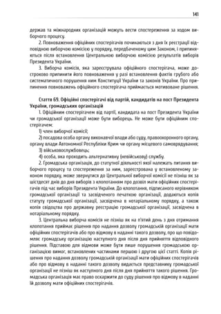 141
держав та міжнародних організацій можуть вести спостереження за ходом ви-
борчого процесу.
2. Повноваження офіційних спостерігачів починаються з дня їх реєстрації від-
повідною виборчою комісією у порядку, передбаченому цим Законом, і припиня-
ються після встановлення Центральною виборчою комісією результатів виборів
Президента України.
3. Виборча комісія, яка зареєструвала офіційного спостерігача, може до-
строково припинити його повноваження у разі встановлення фактів грубого або
систематичного порушення ним Конституції України та законів України. Про при-
пинення повноважень офіційного спостерігача приймається мотивоване рішення.
Стаття 69. Офіційні спостерігачі від партій, кандидатів на пост Президента
України, громадських організацій
1. Офіційним спостерігачем від партії, кандидата на пост Президента України
чи громадської організації може бути виборець. Не може бути офіційним спо-
стерігачем:
1) член виборчої комісії;
2) посадова особа органу виконавчої влади або суду, правоохоронного органу,
органу влади Автономної Республіки Крим чи органу місцевого самоврядування;
3) військовослужбовець;
4) особа, яка проходить альтернативну (невійськову) службу.
2. Громадська організація, до статутної діяльності якої належать питання ви-
борчого процесу та спостереження за ним, зареєстрована у встановленому за-
коном порядку, може звернутися до Центральної виборчої комісії не пізніш як за
шістдесят днів до дня виборів з клопотанням про дозвіл мати офіційних спостері-
гачів під час виборів Президента України. До клопотання, підписаного керівником
громадської організації та засвідченого печаткою організації, додаються копія
статуту громадської організації, засвідчена в нотаріальному порядку, а також
копія свідоцтва про державну реєстрацію громадської організації, засвідчена в
нотаріальному порядку.
3. Центральна виборча комісія не пізніш як на п’ятий день з дня отримання
клопотання приймає рішення про надання дозволу громадській організації мати
офіційних спостерігачів або про відмову в наданні такого дозволу, про що повідо-
мляє громадську організацію наступного дня після дня прийняття відповідного
рішення. Підставою для відмови може бути лише порушення громадською ор-
ганізацією вимог, встановлених частинами першою і другою цієї статті. Копія рі-
шення про надання дозволу громадській організації мати офіційних спостерігачів
або про відмову в наданні такого дозволу видається представнику громадської
організації не пізніш як наступного дня після дня прийняття такого рішення. Гро-
мадська організація має право оскаржити до суду рішення про відмову в наданні
їй дозволу мати офіційних спостерігачів.
 