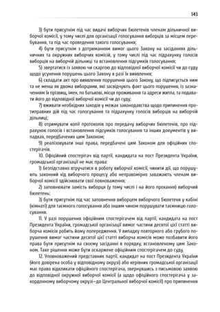 143
3) бути присутнім під час видачі виборчих бюлетенів членам дільничної ви-
борчої комісії, у тому числі для організації голосування виборців за місцем пере-
бування, та під час проведення такого голосування;
4) бути присутнім з дотриманням вимог цього Закону на засіданнях діль-
ничних та окружних виборчих комісій, у тому числі під час підрахунку голосів
виборців на виборчій дільниці та встановлення підсумків голосування;
5) звертатися із заявою чи скаргою до відповідної виборчої комісії чи до суду
щодо усунення порушень цього Закону в разі їх виявлення;
6) складати акт про виявлення порушення цього Закону, що підписується ним
та не менш як двома виборцями, які засвідчують факт цього порушення, із зазна-
ченням їх прізвищ, імен, по батькові, місця проживання та адреси житла, та подава-
ти його до відповідної виборчої комісії чи до суду;
7) вживати необхідних заходів у межах законодавства щодо припинення про-
типравних дій під час голосування та підрахунку голосів виборців на виборчій
дільниці;
8) отримувати копії протоколів про передачу виборчих бюлетенів, про під-
рахунок голосів і встановлення підсумків голосування та інших документів у ви-
падках, передбачених цим Законом;
9) реалізовувати інші права, передбачені цим Законом для офіційних спо-
стерігачів.
10. Офіційний спостерігач від партії, кандидата на пост Президента України,
громадської організації не має права:
1) безпідставно втручатися в роботу виборчої комісії, чинити дії, що порушу-
ють законний хід виборчого процесу або неправомірно заважають членам ви-
борчої комісії здійснювати свої повноваження;
2) заповнювати замість виборця (у тому числі і на його прохання) виборчий
бюлетень;
3) бути присутнім під час заповнення виборцем виборчого бюлетеня у кабіні
(кімнаті) для таємного голосування або іншим чином порушувати таємницю голо-
сування.
11. У разі порушення офіційним спостерігачем від партії, кандидата на пост
Президента України, громадської організації вимог частини десятої цієї статті ви-
борча комісія робить йому попередження. У випадку повторного або грубого по-
рушення вимог частини десятої цієї статті виборча комісія може позбавити його
права бути присутнім на своєму засіданні в порядку, встановленому цим Зако-
ном. Таке рішення може бути оскаржене офіційним спостерігачем до суду.
12. Уповноважений представник партії, кандидат на пост Президента України
(його довірена особа у відповідному окрузі) або керівник громадської організації
має право відкликати офіційного спостерігача, звернувшись з письмовою заявою
до відповідної окружної виборчої комісії (а щодо офіційного спостерігача у за-
кордонному виборчому окрузі—до Центральної виборчої комісії) про припинення
 