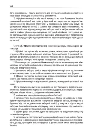 144
його повноважень, і подати документи для реєстрації офіційним спостерігачем
іншої особи в порядку, встановленому цією статтею.
13. Офіційний спостерігач від партії, кандидата на пост Президента України,
громадської організації має право у будь-який час звернутися до окружної ви-
борчої комісії (а офіційний спостерігач у закордонному виборчому окрузі—до
Центральної виборчої комісії) із заявою про складення своїх повноважень. На
підставі такої заяви відповідно окружна виборча комісія чи Центральна виборча
комісія приймає рішення про скасування реєстрації офіційного спостерігача, ко-
пія якого надається або направляється відповідно уповноваженому представнику
партії або кандидату (його довіреній особі) чи керівнику відповідної громадської
організації.
Стаття 70. Офіційні спостерігачі від іноземних держав, міжнародних ор-
ганізацій
1. Офіційні спостерігачі від іноземних держав, міжнародних організацій ре-
єструються Центральною виборчою комісією. Пропозиції щодо їх реєстрації по-
даються до Центральної виборчої комісії не пізніш як за сім днів до дня виборів
безпосередньо або через Міністерство закордонних справ України.
2. Рішення про реєстрацію офіційних спостерігачів від іноземних держав, між-
народних організацій приймається не пізніш як за п’ять днів до дня виборів Цен-
тральною виборчою комісією.
3. Центральна виборча комісія видає офіційним спостерігачам від іноземних
держав, міжнародних організацій посвідчення за встановленою нею формою.
4. Офіційні спостерігачі від іноземних держав, міжнародних організацій здій-
снюють свої повноваження на території України.
5. Офіційний спостерігач від іноземної держави, міжнародної організації має
право:
1) бути присутнім на зустрічах кандидатів на пост Президента України, їх дові-
рених осіб, представників партій, які висунули кандидатів, з виборцями, на перед-
виборних зборах, мітингах, засіданнях виборчих комісій;
2) знайомитися з матеріалами передвиборної агітації;
3) бути присутнім з дотриманням вимог цього Закону на засіданнях та пере-
бувати у приміщеннях дільничних та окружних виборчих комісій, спостерігати з
будь-якої відстані за діями членів виборчої комісії, у тому числі під час видачі
виборчих бюлетенів виборцям, підрахунку голосів, встановлення підсумків голо-
сування, не заважаючи членам виборчої комісії фізично;
4) робити фото-, кінозйомки, аудіо- та відеозаписи не порушуючи при цьому
таємниці голосування;
5) висловлювати свої пропозиції щодо організації проведення виборів Прези-
дента України та вдосконалення законодавства України з урахуванням міжнарод-
ного досвіду, проводити прес-конференції з дотриманням вимог законодавства
України;
 