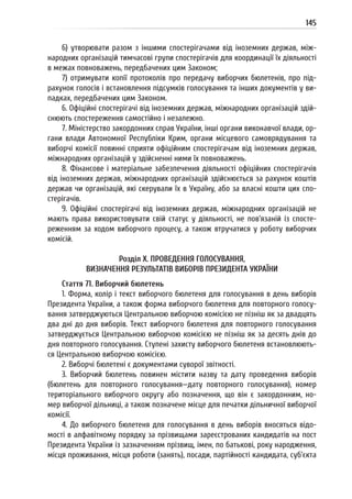 145
6) утворювати разом з іншими спостерігачами від іноземних держав, між-
народних організацій тимчасові групи спостерігачів для координації їх діяльності
в межах повноважень, передбачених цим Законом;
7) отримувати копії протоколів про передачу виборчих бюлетенів, про під-
рахунок голосів і встановлення підсумків голосування та інших документів у ви-
падках, передбачених цим Законом.
6. Офіційні спостерігачі від іноземних держав, міжнародних організацій здій-
снюють спостереження самостійно і незалежно.
7. Міністерство закордонних справ України, інші органи виконавчої влади, ор-
гани влади Автономної Республіки Крим, органи місцевого самоврядування та
виборчі комісії повинні сприяти офіційним спостерігачам від іноземних держав,
міжнародних організацій у здійсненні ними їх повноважень.
8. Фінансове і матеріальне забезпечення діяльності офіційних спостерігачів
від іноземних держав, міжнародних організацій здійснюється за рахунок коштів
держав чи організацій, які скерували їх в Україну, або за власні кошти цих спо-
стерігачів.
9. Офіційні спостерігачі від іноземних держав, міжнародних організацій не
мають права використовувати свій статус у діяльності, не пов’язаній із спосте-
реженням за ходом виборчого процесу, а також втручатися у роботу виборчих
комісій.
Розділ X. ПРОВЕДЕННЯ ГОЛОСУВАННЯ,
ВИЗНАЧЕННЯ РЕЗУЛЬТАТІВ ВИБОРІВ ПРЕЗИДЕНТА УКРАЇНИ
Стаття 71. Виборчий бюлетень
1. Форма, колір і текст виборчого бюлетеня для голосування в день виборів
Президента України, а також форма виборчого бюлетеня для повторного голосу-
вання затверджуються Центральною виборчою комісією не пізніш як за двадцять
два дні до дня виборів. Текст виборчого бюлетеня для повторного голосування
затверджується Центральною виборчою комісією не пізніш як за десять днів до
дня повторного голосування. Ступені захисту виборчого бюлетеня встановлюють-
ся Центральною виборчою комісією.
2. Виборчі бюлетені є документами суворої звітності.
3. Виборчий бюлетень повинен містити назву та дату проведення виборів
(бюлетень для повторного голосування—дату повторного голосування), номер
територіального виборчого округу або позначення, що він є закордонним, но-
мер виборчої дільниці, а також позначене місце для печатки дільничної виборчої
комісії.
4. До виборчого бюлетеня для голосування в день виборів вносяться відо-
мості в алфавітному порядку за прізвищами зареєстрованих кандидатів на пост
Президента України із зазначенням прізвищ, імен, по батькові, року народження,
місця проживання, місця роботи (занять), посади, партійності кандидата, суб’єкта
 