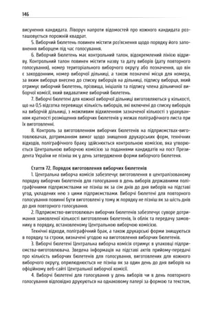 146
висунення кандидата. Ліворуч напроти відомостей про кожного кандидата роз-
ташовується порожній квадрат.
5. Виборчий бюлетень повинен містити роз’яснення щодо порядку його запо-
внення виборцем під час голосування.
6. Виборчий бюлетень має контрольний талон, відокремлений лінією відри-
ву. Контрольний талон повинен містити назву та дату виборів (дату повторного
голосування), номер територіального виборчого округу або позначення, що він
є закордонним, номер виборчої дільниці, а також позначені місця для номера,
за яким виборця внесено до списку виборців на дільниці, підпису виборця, який
отримує виборчий бюлетень, прізвища, ініціалів та підпису члена дільничної ви-
борчої комісії, який видаватиме виборчий бюлетень.
7. Виборчі бюлетені для кожної виборчої дільниці виготовляються у кількості,
що на 0,5 відсотка перевищує кількість виборців, які включені до списку виборців
на виборчій дільниці, з можливим відхиленням зазначеної кількості з урахуван-
ням кратності розміщення виборчих бюлетенів у межах поліграфічного листа при
їх виготовленні.
8. Контроль за виготовленням виборчих бюлетенів на підприємствах-виго-
товлювачах, дотриманням вимог щодо знищення друкарських форм, технічних
відходів, поліграфічного браку здійснюється контрольною комісією, яка утворю-
ється Центральною виборчою комісією за поданнями кандидатів на пост Прези-
дента України не пізніш як у день затвердження форми виборчого бюлетеня.
Стаття 72. Порядок виготовлення виборчих бюлетенів
1. Центральна виборча комісія забезпечує виготовлення в централізованому
порядку виборчих бюлетенів для голосування в день виборів державними полі-
графічними підприємствами не пізніш як за сім днів до дня виборів на підставі
угод, укладених нею з цими підприємствами. Виборчі бюлетені для повторного
голосування повинні бути виготовлені у тому ж порядку не пізніш як за шість днів
до дня повторного голосування.
2. Підприємство-виготовлювач виборчих бюлетенів забезпечує суворе дотри-
мання замовленої кількості виготовлених бюлетенів, їх облік та передачу замов-
нику в порядку, встановленому Центральною виборчою комісією.
Технічні відходи, поліграфічний брак, а також друкарські форми знищуються
в порядку та строки, визначені угодою на виготовлення виборчих бюлетенів.
3. Виборчі бюлетені Центральна виборча комісія отримує в упаковці підпри-
ємства-виготовлювача. Зведена інформація на підставі актів прийому-передачі
про кількість виборчих бюлетенів для голосування, виготовлених для кожного
виборчого округу, оприлюднюється не пізніш як за один день до дня виборів на
офіційному веб-сайті Центральної виборчої комісії.
4. Виборчі бюлетені для голосування у день виборів чи в день повторного
голосування відповідно друкуються на однаковому папері за формою та текстом,
 