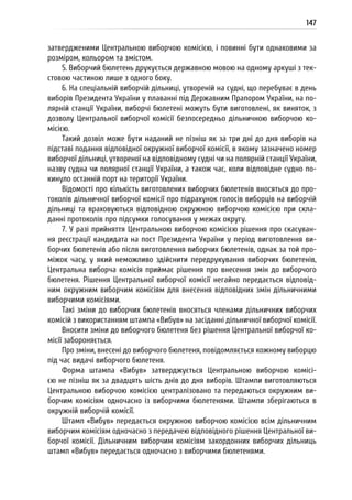 147
затвердженими Центральною виборчою комісією, і повинні бути однаковими за
розміром, кольором та змістом.
5. Виборчий бюлетень друкується державною мовою на одному аркуші з тек-
стовою частиною лише з одного боку.
6. На спеціальній виборчій дільниці, утвореній на судні, що перебуває в день
виборів Президента України у плаванні під Державним Прапором України, на по-
лярній станції України, виборчі бюлетені можуть бути виготовлені, як виняток, з
дозволу Центральної виборчої комісії безпосередньо дільничною виборчою ко-
місією.
Такий дозвіл може бути наданий не пізніш як за три дні до дня виборів на
підставі подання відповідної окружної виборчої комісії, в якому зазначено номер
виборчої дільниці, утвореної на відповідному судні чи на полярній станції України,
назву судна чи полярної станції України, а також час, коли відповідне судно по-
кинуло останній порт на території України.
Відомості про кількість виготовлених виборчих бюлетенів вносяться до про-
токолів дільничної виборчої комісії про підрахунок голосів виборців на виборчій
дільниці та враховуються відповідною окружною виборчою комісією при скла-
данні протоколів про підсумки голосування у межах округу.
7. У разі прийняття Центральною виборчою комісією рішення про скасуван-
ня реєстрації кандидата на пост Президента України у період виготовлення ви-
борчих бюлетенів або після виготовлення виборчих бюлетенів, однак за той про-
міжок часу, у який неможливо здійснити передрукування виборчих бюлетенів,
Центральна виборча комісія приймає рішення про внесення змін до виборчого
бюлетеня. Рішення Центральної виборчої комісії негайно передається відповід-
ним окружним виборчим комісіям для внесення відповідних змін дільничними
виборчими комісіями.
Такі зміни до виборчих бюлетенів вносяться членами дільничних виборчих
комісій з використанням штампа «Вибув» на засіданні дільничної виборчої комісії.
Вносити зміни до виборчого бюлетеня без рішення Центральної виборчої ко-
місії забороняється.
Про зміни, внесені до виборчого бюлетеня, повідомляється кожному виборцю
під час видачі виборчого бюлетеня.
Форма штампа «Вибув» затверджується Центральною виборчою комісі-
єю не пізніш як за двадцять шість днів до дня виборів. Штампи виготовляються
Центральною виборчою комісією централізовано та передаються окружним ви-
борчим комісіям одночасно із виборчими бюлетенями. Штампи зберігаються в
окружній виборчій комісії.
Штамп «Вибув» передається окружною виборчою комісією всім дільничним
виборчим комісіям одночасно з передачею відповідного рішення Центральної ви-
борчої комісії. Дільничним виборчим комісіям закордонних виборчих дільниць
штамп «Вибув» передається одночасно з виборчими бюлетенями.
 