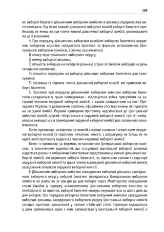149
всі виборчі бюлетені дільничним виборчим комісіям в упаковці підприємства-ви-
готовлювача. Від імені кожної дільничної виборчої комісії виборчі бюлетені при-
ймають не менш як три члени кожної дільничної виборчої комісії, уповноважені
на це її рішенням.
4. Про передачу дільничним виборчим комісіям виборчих бюлетенів окруж-
ною виборчою комісією складається протокол за формою, встановленою Цен-
тральною виборчою комісією, в якому зазначаються:
1) номер територіального виборчого округу;
2) номер виборчої дільниці;
3) кількість виборців на виборчій дільниці згідно зі списком виборців на день
складання протоколу;
4) кількість переданих на виборчу дільницю виборчих бюлетенів для голо-
сування;
5) прізвища та підписи членів дільничної виборчої комісії, які прийняли ви-
борчі бюлетені;
5. Протокол про передачу дільничним виборчим комісіям виборчих бюле-
тенів складається у трьох примірниках і підписується всіма присутніми на за-
сіданні членами окружної виборчої комісії, а також кандидатами на пост Пре-
зидента України, їх довіреними особами, офіційними спостерігачами, які присутні
на засіданні комісії. Перший примірник протоколу надсилається до Центральної
виборчої комісії, другий—зберігається в окружній виборчій комісії, третій—невід-
кладно вивішується в приміщенні окружної виборчої комісії для загального озна-
йомлення.
Копія протоколу, засвідчена на кожній сторінці головою і секретарем окруж-
ної виборчої комісії та скріплена печаткою комісії, з розрахунку не більш як по
одній копії протоколу надається членам окружної виборчої комісії.
Витяг із протоколу за формою, встановленою Центральною виборчою комі-
сією, із зазначенням відомостей, що стосуються відповідної виборчої дільниці,
надається разом із виборчими бюлетенями представникам кожної дільничної ви-
борчої комісії, які отримали виборчі бюлетені, за підписами голови і секретаря
окружної виборчої комісії та трьох членів відповідної дільничної виборчої комісії,
засвідчений печаткою окружної виборчої комісії.
6. Дільничним виборчим комісіям закордонних виборчих дільниць закордон-
ного виборчого округу виборчі бюлетені передаються Центральною виборчою
комісією не раніш як за три дні до дня виборів через Міністерство закордонних
справ України у порядку, встановленому Центральною виборчою комісією; за
необхідності, як виняток, виборчі бюлетені можуть передаватися за шість днів до
дня виборів. Про передачу виборчих бюлетенів виборчим комісіям закордонних
виборчих дільниць закордонного виборчого округу Центральна виборча комісія
складає протокол, зазначений у частині п’ятій цієї статті. Протокол складається
у двох примірниках, один з яких залишається у Центральній виборчій комісії, а
 