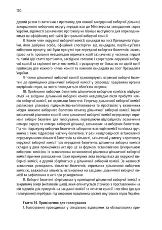 150
другий разом із витягами з протоколу для кожної закордонної виборчої дільниці
закордонного виборчого округу передається до Міністерства закордонних справ
України, відомості зазначеного протоколу не пізніше наступного дня оприлюдню-
ються на офіційному веб-сайті Центральної виборчої комісії.
8. Кожен член окружної виборчої комісії, кандидат на пост Президента Укра-
їни, його довірена особа, офіційний спостерігач від кандидата, партії—суб’єкта
виборчого процесу, які були присутні при переданні виборчих бюлетенів, мають
право на їх прохання невідкладно отримати копії зазначених у частинах першій
та п’ятій цієї статті протоколів, засвідчені головою і секретарем окружної вибор-
чої комісії та скріплені печаткою комісії, з розрахунку не більш як по одній копії
протоколу для кожного члена комісії та кожного кандидата на пост Президента
України.
9. Члени дільничної виборчої комісії транспортують отримані виборчі бюле-
тені до приміщення дільничної виборчої комісії у супроводі працівника органів
внутрішніх справ, на якого покладається обов’язок охорони.
10. Приймання виборчих бюлетенів дільничною виборчою комісією відбува-
ється на засіданні дільничної виборчої комісії невідкладно після прибуття чле-
нів виборчої комісії, які отримали бюлетені. Секретар дільничної виборчої комісії
розпаковує упаковку підприємства-виготовлювача та проставляє у визначених
місцях кожного виборчого бюлетеня печатку дільничної виборчої комісії. Інший
визначений рішенням комісії член дільничної виборчої комісії перераховує отри-
мані виборчі бюлетені для голосування, перевіряючи відповідність позначення
номера округу та номера виборчої дільниці, зазначених на виборчих бюлетенях.
Під час підрахунку виборчих бюлетенів забороняється поділ комісії на кілька груп,
кожна з яких підраховує частину бюлетенів. У разі невідповідності встановленої
перерахуванням кількості бюлетенів та кількості, зазначеної у витягу з протоколу
окружної виборчої комісії про передання бюлетенів, дільнична виборча комісія
складає у двох примірниках акт про це за формою, встановленою Центральною
виборчою комісією, із зазначенням встановленої рішенням дільничної виборчої
комісії причини розходження. Один примірник акта передається до окружної ви-
борчої комісії, а другий зберігається у дільничній виборчій комісії. За наявності
зазначених розходжень кількістю бюлетенів, отриманих дільничною виборчою
комісією, вважається кількість, встановлена на засіданні дільничної виборчої ко-
місії та зафіксована в акті про розходження.
11. Виборчі бюлетені зберігаються у приміщенні дільничної виборчої комісії в
закритому сейфі (металевій шафі), який опечатується стрічкою з проставленням на
ній підписів усіх присутніх на засіданні комісії та печатки комісії і постійно (до дня
голосування) перебуває під охороною працівника органів внутрішніх справ України.
Стаття 74. Приміщення для голосування
1. Голосування проводиться у спеціально відведених та облаштованих при-
 