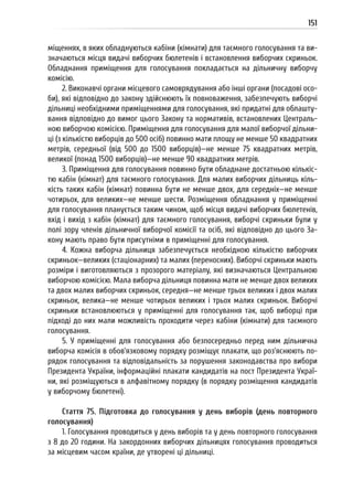151
міщеннях, в яких обладнуються кабіни (кімнати) для таємного голосування та ви-
значаються місця видачі виборчих бюлетенів і встановлення виборчих скриньок.
Обладнання приміщення для голосування покладається на дільничну виборчу
комісію.
2. Виконавчі органи місцевого самоврядування або інші органи (посадові осо-
би), які відповідно до закону здійснюють їх повноваження, забезпечують виборчі
дільниці необхідними приміщеннями для голосування, які придатні для облашту-
вання відповідно до вимог цього Закону та нормативів, встановлених Централь-
ною виборчою комісією. Приміщення для голосування для малої виборчої дільни-
ці (з кількістю виборців до 500 осіб) повинно мати площу не менше 50 квадратних
метрів, середньої (від 500 до 1500 виборців)—не менше 75 квадратних метрів,
великої (понад 1500 виборців)—не менше 90 квадратних метрів.
3. Приміщення для голосування повинно бути обладнане достатньою кількіс-
тю кабін (кімнат) для таємного голосування. Для малих виборчих дільниць кіль-
кість таких кабін (кімнат) повинна бути не менше двох, для середніх—не менше
чотирьох, для великих—не менше шести. Розміщення обладнання у приміщенні
для голосування планується таким чином, щоб місця видачі виборчих бюлетенів,
вхід і вихід з кабін (кімнат) для таємного голосування, виборчі скриньки були у
полі зору членів дільничної виборчої комісії та осіб, які відповідно до цього За-
кону мають право бути присутніми в приміщенні для голосування.
4. Кожна виборча дільниця забезпечується необхідною кількістю виборчих
скриньок—великих (стаціонарних) та малих (переносних). Виборчі скриньки мають
розміри і виготовляються з прозорого матеріалу, які визначаються Центральною
виборчою комісією. Мала виборча дільниця повинна мати не менше двох великих
та двох малих виборчих скриньок, середня—не менше трьох великих і двох малих
скриньок, велика—не менше чотирьох великих і трьох малих скриньок. Виборчі
скриньки встановлюються у приміщенні для голосування так, щоб виборці при
підході до них мали можливість проходити через кабіни (кімнати) для таємного
голосування.
5. У приміщенні для голосування або безпосередньо перед ним дільнична
виборча комісія в обов’язковому порядку розміщує плакати, що роз’яснюють по-
рядок голосування та відповідальність за порушення законодавства про вибори
Президента України, інформаційні плакати кандидатів на пост Президента Украї-
ни, які розміщуються в алфавітному порядку (в порядку розміщення кандидатів
у виборчому бюлетені).
Стаття 75. Підготовка до голосування у день виборів (день повторного
голосування)
1. Голосування проводиться у день виборів та у день повторного голосування
з 8 до 20 години. На закордонних виборчих дільницях голосування проводиться
за місцевим часом країни, де утворені ці дільниці.
 