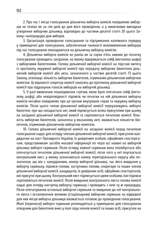 152
2. Про час і місце голосування дільнична виборча комісія повідомляє вибор-
ців не пізніш як за сім днів до дня його проведення, а у виняткових випадках
утворення виборчих дільниць відповідно до частини десятої статті 20 цього За-
кону—напередодні дня виборів.
3. Організація проведення голосування та підтримання належного порядку
у приміщенні для голосування, забезпечення таємності волевиявлення виборців
під час голосування покладаються на дільничну виборчу комісію.
4. Дільнична виборча комісія не раніш як за сорок п’ять хвилин до початку
голосування проводить засідання, на якому відкривається сейф (металева шафа)
з виборчими бюлетенями. Голова дільничної виборчої комісії на підставі витягу
із протоколу окружної виборчої комісії про передачу виборчих бюлетенів діль-
ничній виборчій комісії або акта, зазначеного у частині десятій статті 73 цього
Закону, оголошує кількість виборчих бюлетенів, отриманих дільничною виборчою
комісією. Ці відомості секретар комісії заносить до протоколу дільничної виборчої
комісії про підрахунок голосів виборців на виборчій дільниці.
5. У разі виявлення пошкодження стрічки, якою було опечатано сейф (мета-
леву шафу), або невідповідності підписів чи печатки на ній дільнична виборча
комісія негайно повідомляє про це органи внутрішніх справ та окружну виборчу
комісію. Після цього члени дільничної виборчої комісії перераховують виборчі
бюлетені, про що складається акт, який підписується всіма присутніми при цьому
на засіданні дільничної виборчої комісії та скріплюється печаткою комісії. Кіль-
кість виборчих бюлетенів, зазначена у вказаному акті, вважається кількістю бю-
летенів, отриманих дільничною виборчою комісією.
10. Голова дільничної виборчої комісії на засіданні комісії перед початком
голосування надає для огляду членам дільничної виборчої комісії, присутнім кан-
дидатам на пост Президента України, їх довіреним особам, офіційним спостеріга-
чам, представникам засобів масової інформації по черзі всі наявні на виборчій
дільниці виборчі скриньки. Після огляду кожної скриньки вона пломбується або
опечатується печаткою дільничної виборчої комісії, після чого у неї опускається
контрольний лист, у якому зазначаються номер територіального округу або по-
значення, що він є закордонним, номер виборчої дільниці, час його вкидання у
виборчу скриньку, підписи голови, заступника голови, секретаря та інших членів
дільничної виборчої комісії, кандидатів, їх довірених осіб, офіційних спостерігачів,
які присутні при цьому. Контрольний лист підписується цими особами, їхні підписи
скріплюються печаткою комісії. Після вкидання контрольного листа голова комісії
надає для огляду наступну виборчу скриньку і проводить з нею ту ж процедуру.
Після опечатування останньої виборчої скриньки та вкидання до неї контрольно-
го листа і встановлення великих (стаціонарних) виборчих скриньок на відведені
для них місця виборча дільниця вважається готовою до проведення голосування.
Малі (переносні) виборчі скриньки розміщуються у приміщенні для голосування
отворами для бюлетенів вниз у полі зору членів комісії та інших осіб, присутніх на
 
