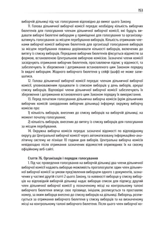 153
виборчій дільниці під час голосування відповідно до вимог цього Закону.
11. Голова дільничної виборчої комісії передає необхідну кількість виборчих
бюлетенів для голосування членам дільничної виборчої комісії, які будуть ви-
давати виборчі бюлетені виборцям у приміщенні для голосування та організову-
ватимуть голосування за місцем перебування виборців. Кількість отриманих чле-
нами виборчої комісії виборчих бюлетенів для організації голосування виборців
за місцем перебування повинна дорівнювати кількості виборців, включених до
витягу із списку виборців. Передання виборчих бюлетенів фіксується відомістю за
формою, встановленою Центральною виборчою комісією. Зазначені члени комісії
засвідчують отримання виборчих бюлетенів, проставляючи підпис у відомості, та
забезпечують їх збереження і дотримання встановленого цим Законом порядку
їх видачі виборцям. Жодного виборчого бюлетеня у сейфі (шафі) не може зали-
шатися.
12. Голова дільничної виборчої комісії передає членам дільничної виборчої
комісії, уповноваженим працювати із списком виборців у день виборів, аркуші
списку виборців. Відповідні члени дільничної виборчої комісії забезпечують їх
збереження і дотримання встановленого цим Законом порядку їх використання.
13. Перед початком голосування дільнична виборча комісія (крім дільничних
виборчих комісій закордонних виборчих дільниць) інформує окружну виборчу
комісію про:
1) кількість виборців, внесених до списку виборців на виборчій дільниці, на
момент початку голосування;
2) кількість виборців, внесених до витягу із списку виборців для голосування
за місцем перебування.
14. Окружна виборча комісія передає зазначені відомості по відповідному
округу до Центральної виборчої комісії через автоматизовану інформаційно-ана-
літичну систему не пізніше 10 години дня виборів. Центральна виборча комісія
невідкладно після отримання зазначених відомостей оприлюднює їх на своєму
офіційному веб-сайті.
Стаття 76. Організація і порядок голосування
1. Під час проведення голосування на виборчій дільниці два члени дільничної
виборчої комісії надають виборцю можливість проголосувати: один член дільнич-
ної виборчої комісії за умови пред’явлення виборцем одного з документів, зазна-
чених у частині другій статті 2 цього Закону, та наявності виборця у списку вибор-
ців на відповідній виборчій дільниці надає виборцю список для підпису; другий
член дільничної виборчої комісії у позначеному місці на контрольному талоні
виборчого бюлетеня вписує своє прізвище, ініціали, розписується та проставляє
номер, за яким виборця внесено до списку виборців на дільниці. Виборець розпи-
сується за отримання виборчого бюлетеня у списку виборців та на визначеному
місці на контрольному талоні виборчого бюлетеня. Після цього член виборчої ко-
 