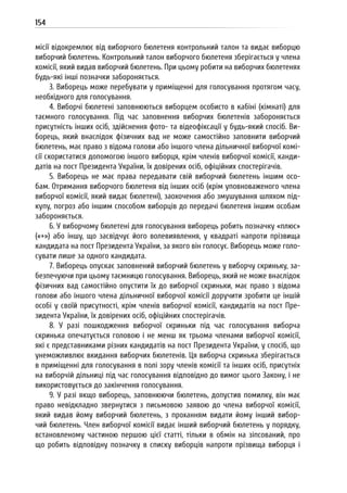 154
місії відокремлює від виборчого бюлетеня контрольний талон та видає виборцю
виборчий бюлетень. Контрольний талон виборчого бюлетеня зберігається у члена
комісії, який видав виборчий бюлетень. При цьому робити на виборчих бюлетенях
будь-які інші позначки забороняється.
3. Виборець може перебувати у приміщенні для голосування протягом часу,
необхідного для голосування.
4. Виборчі бюлетені заповнюються виборцем особисто в кабіні (кімнаті) для
таємного голосування. Під час заповнення виборчих бюлетенів забороняється
присутність інших осіб, здійснення фото- та відеофіксації у будь-який спосіб. Ви-
борець, який внаслідок фізичних вад не може самостійно заповнити виборчий
бюлетень, має право з відома голови або іншого члена дільничної виборчої комі-
сії скористатися допомогою іншого виборця, крім членів виборчої комісії, канди-
датів на пост Президента України, їх довірених осіб, офіційних спостерігачів.
5. Виборець не має права передавати свій виборчий бюлетень іншим осо-
бам. Отримання виборчого бюлетеня від інших осіб (крім уповноваженого члена
виборчої комісії, який видає бюлетені), заохочення або змушування шляхом під-
купу, погроз або іншим способом виборців до передачі бюлетеня іншим особам
забороняється.
6. У виборчому бюлетені для голосування виборець робить позначку «плюс»
(«+») або іншу, що засвідчує його волевиявлення, у квадраті напроти прізвища
кандидата на пост Президента України, за якого він голосує. Виборець може голо-
сувати лише за одного кандидата.
7. Виборець опускає заповнений виборчий бюлетень у виборчу скриньку, за-
безпечуючи при цьому таємницю голосування. Виборець, який не може внаслідок
фізичних вад самостійно опустити їх до виборчої скриньки, має право з відома
голови або іншого члена дільничної виборчої комісії доручити зробити це іншій
особі у своїй присутності, крім членів виборчої комісії, кандидатів на пост Пре-
зидента України, їх довірених осіб, офіційних спостерігачів.
8. У разі пошкодження виборчої скриньки під час голосування виборча
скринька опечатується головою і не менш як трьома членами виборчої комісії,
які є представниками різних кандидатів на пост Президента України, у спосіб, що
унеможливлює вкидання виборчих бюлетенів. Ця виборча скринька зберігається
в приміщенні для голосування в полі зору членів комісії та інших осіб, присутніх
на виборчій дільниці під час голосування відповідно до вимог цього Закону, і не
використовується до закінчення голосування.
9. У разі якщо виборець, заповнюючи бюлетень, допустив помилку, він має
право невідкладно звернутися з письмовою заявою до члена виборчої комісії,
який видав йому виборчий бюлетень, з проханням видати йому інший вибор-
чий бюлетень. Член виборчої комісії видає інший виборчий бюлетень у порядку,
встановленому частиною першою цієї статті, тільки в обмін на зіпсований, про
що робить відповідну позначку в списку виборців напроти прізвища виборця і
 