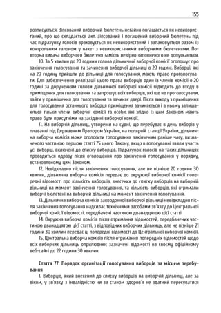 155
розписується. Зіпсований виборчий бюлетень негайно погашається як невикорис-
таний, про що складається акт. Зіпсований і погашений виборчий бюлетень під
час підрахунку голосів враховується як невикористаний і запаковується разом із
контрольним талоном у пакет з невикористаними виборчими бюлетенями. По-
вторна видача виборчого бюлетеня замість невірно заповненого не допускається.
10. За 5 хвилин до 20 години голова дільничної виборчої комісії оголошує про
закінчення голосування та зачинення виборчої дільниці о 20 годині. Виборці, які
на 20 годину прийшли до дільниці для голосування, мають право проголосува-
ти. Для забезпечення реалізації цього права виборців один із членів комісії о 20
годині за дорученням голови дільничної виборчої комісії підходить до входу в
приміщення для голосування та запрошує всіх виборців, які ще не проголосували,
зайти у приміщення для голосування та зачиняє двері. Після виходу з приміщення
для голосування останнього виборця приміщення зачиняється і в ньому залиша-
ються тільки члени виборчої комісії та особи, які згідно із цим Законом мають
право бути присутніми на засіданні виборчої комісії.
11. На виборчій дільниці, утвореній на судні, що перебуває в день виборів у
плаванні під Державним Прапором України, на полярній станції України, дільнич-
на виборча комісія може оголосити голосування закінченим раніше часу, визна-
ченого частиною першою статті 75 цього Закону, якщо в голосуванні взяли участь
усі виборці, включені до списку виборців. Підрахунок голосів на таких дільницях
проводиться одразу після оголошення про закінчення голосування у порядку,
встановленому цим Законом.
12. Невідкладно після закінчення голосування, але не пізніше 20 години 30
хвилин, дільнична виборча комісія передає до окружної виборчої комісії попе-
редні відомості про кількість виборців, внесених до списку виборців на виборчій
дільниці на момент закінчення голосування, та кількість виборців, які отримали
виборчі бюлетені на виборчій дільниці на момент закінчення голосування.
13. Дільнична виборча комісія закордонної виборчої дільниці невідкладно піс-
ля закінчення голосування надсилає технічними засобами зв’язку до Центральної
виборчої комісії відомості, передбачені частиною дванадцятою цієї статті.
14. Окружна виборча комісія після отримання відомостей, передбачених час-
тиною дванадцятою цієї статті, з відповідних виборчих дільниць, але не пізніше 21
години 30 хвилин передає ці попередні відомості до Центральної виборчої комісії.
15. Центральна виборча комісія після отримання попередніх відомостей щодо
всіх виборчих дільниць оприлюднює зазначені відомості на своєму офіційному
веб-сайті до 22 години 30 хвилин.
Стаття 77. Порядок організації голосування виборців за місцем перебу-
вання
1. Виборцю, який внесений до списку виборців на виборчій дільниці, але за
віком, у зв’язку з інвалідністю чи за станом здоров’я не здатний пересуватися
 