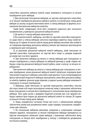 156
самостійно, дільнична виборча комісія надає можливість голосувати за місцем
перебування цього виборця.
2. Для організації голосування виборців, не здатних пересуватися самостійно,
за їх місцем перебування дільнична виборча комісія в останній день перед днем
виборів на своєму засіданні виготовляє витяг із списку виборців за формою, вста-
новленою Центральною виборчою комісією.
Такий витяг невідкладно після його складення надається для загального
ознайомлення у приміщенні дільничної виборчої комісії.
3. До витягу із списку виборців включаються:
1) без рішення комісії—виборець, постійно не здатний самостійно пересувати-
ся, щодо якого у списку виборців зазначена відповідна відмітка, якщо такий ви-
борець до 12 години останньої суботи перед днем виборів письмово або особисто
не повідомив відповідну дільничну виборчу комісію про бажання проголосувати
у приміщенні для голосування;
2) за рішенням дільничної виборчої комісії—виборець, який тимчасово не
здатний самостійно пересуватися, на підставі його заяви та довідки медичної
установи про стан його здоров’я.
4. При включенні виборця до витягу із списку виборців для голосування за
місцем перебування у списку виборців на виборчій дільниці у графі «підпис ви-
борця» секретар дільничної виборчої комісії робить запис «голосує за місцем пе-
ребування».
При включенні виборця до витягу із списку виборців для голосування за міс-
цем перебування члени дільничної виборчої комісії зобов’язані перевірити факт
тимчасової нездатності виборця самостійно пересуватися. У разі непідтвердження
факту тимчасової нездатності виборця пересуватися самостійно дільнична вибор-
ча комісія приймає рішення щодо відмови у наданні цьому виборцю можливості
голосувати за місцем перебування.
5. Виборець, який тимчасово не здатний пересуватися самостійно, поштою
або через інших осіб подає власноручно написану заяву з проханням забезпечити
йому голосування за місцем його перебування із зазначенням місця перебування
виборця. Така заява разом з довідкою медичної установи про стан здоров’я ви-
борця повинна бути подана до дільничної виборчої комісії не пізніше 20 години
останньої п’ятниці перед днем виборів.
6. Заява, передбачена частиною п’ятою цієї статті, є зобов’язанням виборця
забезпечити умови для дотримання вимог щодо порядку голосування, передба-
чених цим Законом.
7. На спеціальних виборчих дільницях, утворених у стаціонарних закладах
охорони здоров’я, голосування за місцем перебування виборця проводиться на
підставі власноручно написаної заяви виборця з проханням забезпечити йому
голосування за місцем його перебування у зв’язку з необхідністю дотримання
постільного режиму.
 