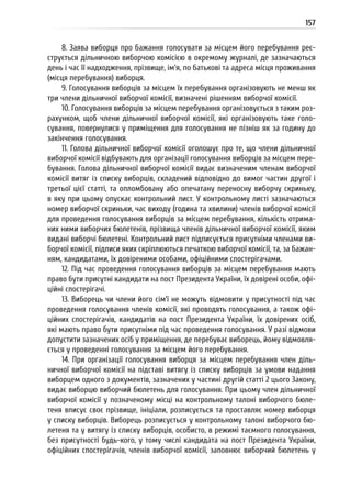157
8. Заява виборця про бажання голосувати за місцем його перебування реє-
струється дільничною виборчою комісією в окремому журналі, де зазначаються
день і час її надходження, прізвище, ім’я, по батькові та адреса місця проживання
(місця перебування) виборця.
9. Голосування виборців за місцем їх перебування організовують не менш як
три члени дільничної виборчої комісії, визначені рішенням виборчої комісії.
10. Голосування виборців за місцем перебування організовується з таким роз-
рахунком, щоб члени дільничної виборчої комісії, які організовують таке голо-
сування, повернулися у приміщення для голосування не пізніш як за годину до
закінчення голосування.
11. Голова дільничної виборчої комісії оголошує про те, що члени дільничної
виборчої комісії відбувають для організації голосування виборців за місцем пере-
бування. Голова дільничної виборчої комісії видає визначеним членам виборчої
комісії витяг із списку виборців, складений відповідно до вимог частин другої і
третьої цієї статті, та опломбовану або опечатану переносну виборчу скриньку,
в яку при цьому опускає контрольний лист. У контрольному листі зазначаються
номер виборчої скриньки, час виходу (година та хвилини) членів виборчої комісії
для проведення голосування виборців за місцем перебування, кількість отрима-
них ними виборчих бюлетенів, прізвища членів дільничної виборчої комісії, яким
видані виборчі бюлетені. Контрольний лист підписується присутніми членами ви-
борчої комісії, підписи яких скріплюються печаткою виборчої комісії, та, за бажан-
ням, кандидатами, їх довіреними особами, офіційними спостерігачами.
12. Під час проведення голосування виборців за місцем перебування мають
право бути присутні кандидати на пост Президента України, їх довірені особи, офі-
ційні спостерігачі.
13. Виборець чи члени його сім’ї не можуть відмовити у присутності під час
проведення голосування членів комісії, які проводять голосування, а також офі-
ційних спостерігачів, кандидатів на пост Президента України, їх довірених осіб,
які мають право бути присутніми під час проведення голосування. У разі відмови
допустити зазначених осіб у приміщення, де перебуває виборець, йому відмовля-
ється у проведенні голосування за місцем його перебування.
14. При організації голосування виборця за місцем перебування член діль-
ничної виборчої комісії на підставі витягу із списку виборців за умови надання
виборцем одного з документів, зазначених у частині другій статті 2 цього Закону,
видає виборцю виборчий бюлетень для голосування. При цьому член дільничної
виборчої комісії у позначеному місці на контрольному талоні виборчого бюле-
теня вписує своє прізвище, ініціали, розписується та проставляє номер виборця
у списку виборців. Виборець розписується у контрольному талоні виборчого бю-
летеня та у витягу із списку виборців, особисто, в режимі таємного голосування,
без присутності будь-кого, у тому числі кандидата на пост Президента України,
офіційних спостерігачів, членів виборчої комісії, заповнює виборчий бюлетень у
 