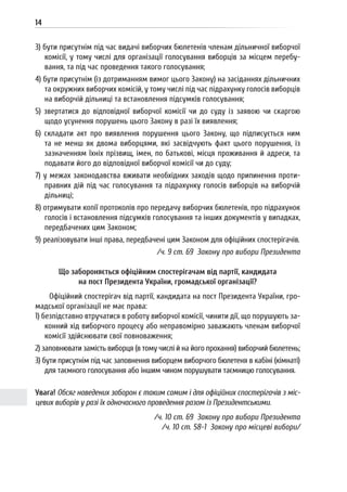 14
3) бути присутнім під час видачі виборчих бюлетенів членам дільничної виборчої
комісії, у тому числі для організації голосування виборців за місцем перебу-
вання, та під час проведення такого голосування;
4) бути присутнім (із дотриманням вимог цього Закону) на засіданнях дільничних
та окружних виборчих комісій, у тому числі під час підрахунку голосів виборців
на виборчій дільниці та встановлення підсумків голосування;
5) звертатися до відповідної виборчої комісії чи до суду із заявою чи скаргою
щодо усунення порушень цього Закону в разі їх виявлення;
6) складати акт про виявлення порушення цього Закону, що підписується ним
та не менш як двома виборцями, які засвідчують факт цього порушення, із
зазначенням їхніх прізвищ, імен, по батькові, місця проживання й адреси, та
подавати його до відповідної виборчої комісії чи до суду;
7) у межах законодавства вживати необхідних заходів щодо припинення проти-
правних дій під час голосування та підрахунку голосів виборців на виборчій
дільниці;
8) отримувати копії протоколів про передачу виборчих бюлетенів, про підрахунок
голосів і встановлення підсумків голосування та інших документів у випадках,
передбачених цим Законом;
9) реалізовувати інші права, передбачені цим Законом для офіційних спостерігачів.
/ч. 9 ст. 69 Закону про вибори Президента
Що забороняється офіційним спостерігачам від партії, кандидата
на пост Президента України, громадської організації?
Офіційний спостерігач від партії, кандидата на пост Президента України, гро-
мадської організації не має права:
1) безпідставно втручатися в роботу виборчої комісії, чинити дії, що порушують за-
конний хід виборчого процесу або неправомірно заважають членам виборчої
комісії здійснювати свої повноваження;
2) заповнювати замість виборця (в тому числі й на його прохання) виборчий бюлетень;
3) бути присутнім під час заповнення виборцем виборчого бюлетеня в кабіні (кімнаті)
для таємного голосування або іншим чином порушувати таємницю голосування.
Увага! Обсяг наведених заборон є таким самим і для офіційних спостерігачів з міс-
цевих виборів у разі їх одночасного проведення разом із Президентськими.
/ч. 10 ст. 69 Закону про вибори Президента
/ч. 10 ст. 58-1 Закону про місцеві вибори/
 