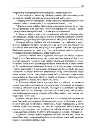159
ня протоколу про підрахунок голосів виборців на виборчій дільниці.
3. У разі необхідності на початку засідання дільнична виборча комісія розгля-
дає питання, передбачені частиною восьмою статті 28 цього Закону.
4. Підрахунок голосів виборців на виборчій дільниці проводиться дільничною
виборчою комісією у послідовності викладених положень цієї статті.
5. Список виборців на виборчій дільниці у разі внесення до нього під час голо-
сування доповнень після закінчення голосування підписується головою та секре-
тарем дільничної виборчої комісії і скріплюється печаткою комісії.
6. Дільнична виборча комісія на підставі списку виборців встановлює кіль-
кість виборців на виборчій дільниці. Ця кількість оголошується і заноситься секре-
тарем комісії до протоколу про підрахунок голосів виборців на виборчій дільниці.
Дільнична виборча комісія на підставі порівняння списку виборців та витягу
із списку виборців встановлює кількість виборців на виборчій дільниці, які були
включені до витягу із списку виборців для голосування за місцем перебування.
Ця кількість оголошується і заноситься секретарем виборчої комісії до протоколу
про підрахунок голосів виборців на виборчій дільниці.
7. Дільнична виборча комісія підраховує невикористані виборчі бюлетені.
Кількість таких бюлетенів оголошується і заноситься секретарем комісії до прото-
колу про підрахунок голосів виборців на виборчій дільниці. Невикористані вибор-
чі бюлетені погашаються шляхом відокремлення правого нижнього кута бюлете-
ня. Погашені невикористані виборчі бюлетені разом з бюлетенями, зазначеними
у частині дев’ятій статті 76 цього Закону, запаковуються. На пакеті робиться напис
«Невикористані виборчі бюлетені», зазначаються номер територіального округу
або позначення, що він є закордонним, номер виборчої дільниці, кількість запа-
кованих виборчих бюлетенів, дата і час пакування, ставляться підписи присутніх
членів дільничної виборчої комісії та печатка комісії.
8. Дільнична виборча комісія підраховує кількість виборців, які отримали
виборчі бюлетені для голосування у приміщенні для голосування, за підписами
виборців у списку виборців. Ця кількість оголошується і заноситься секретарем
виборчої комісії до протоколу про підрахунок голосів виборців на виборчій діль-
ниці як кількість виборців, які отримали виборчі бюлетені для голосування у при-
міщенні для голосування.
Дільнична виборча комісія підраховує кількість виборців, які отримали ви-
борчі бюлетені для голосування за місцем перебування, за підписами у витягу
із списку виборців та відмітками «голосував за місцем перебування» у списку
виборців. Ця кількість оголошується і заноситься секретарем виборчої комісії до
протоколу про підрахунок голосів виборців на виборчій дільниці як кількість ви-
борців, що отримали виборчі бюлетені для голосування за місцем перебування.
9. Дільнична виборча комісія підраховує кількість контрольних талонів ви-
борчих бюлетенів з підписами виборців та членів виборчої комісії, які їх видавали.
Кількість таких талонів оголошується.
 