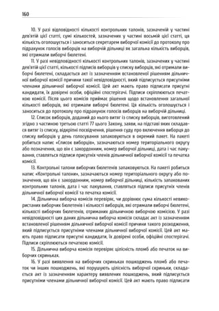 160
10. У разі відповідності кількості контрольних талонів, зазначеній у частині
дев’ятій цієї статті, сумі кількостей, зазначених у частині восьмій цієї статті, ця
кількість оголошується і заноситься секретарем виборчої комісії до протоколу про
підрахунок голосів виборців на виборчій дільниці як загальна кількість виборців,
які отримали виборчі бюлетені.
11. У разі невідповідності кількості контрольних талонів, зазначених у частині
дев’ятій цієї статті, кількості підписів виборців у списку виборців, які отримали ви-
борчі бюлетені, складається акт із зазначенням встановленої рішенням дільнич-
ної виборчої комісії причини такої невідповідності, який підписується присутніми
членами дільничної виборчої комісії. Цей акт мають право підписати присутні
кандидати, їх довірені особи, офіційні спостерігачі. Підписи скріплюються печат-
кою комісії. Після цього комісія приймає рішення щодо встановлення загальної
кількості виборців, які отримали виборчі бюлетені. Ця кількість оголошується і
заноситься до протоколу про підрахунок голосів виборців на виборчій дільниці.
12. Список виборців, доданий до нього витяг із списку виборців, виготовлений
згідно з частиною третьою статті 77 цього Закону, заяви, на підставі яких складав-
ся витяг із списку, відкріпні посвідчення, рішення суду про включення виборця до
списку виборців у день голосування запаковуються в окремий пакет. На пакеті
робиться напис «Список виборців», зазначаються номер територіального округу
або позначення, що він є закордонним, номер виборчої дільниці, дата і час паку-
вання, ставляться підписи присутніх членів дільничної виборчої комісії та печатка
комісії.
13. Контрольні талони виборчих бюлетенів запаковуються. На пакеті робиться
напис «Контрольні талони», зазначаються номер територіального округу або по-
значення, що він є закордонним, номер виборчої дільниці, кількість запакованих
контрольних талонів, дата і час пакування, ставляться підписи присутніх членів
дільничної виборчої комісії та печатка комісії.
14. Дільнична виборча комісія перевіряє, чи дорівнює сума кількості невико-
ристаних виборчих бюлетенів і кількості виборців, які отримали виборчі бюлетені,
кількості виборчих бюлетенів, отриманих дільничною виборчою комісією. У разі
невідповідності цих даних дільнична виборча комісія складає акт із зазначенням
встановленої рішенням дільничної виборчої комісії причини такого розходження,
який підписується присутніми членами дільничної виборчої комісії. Цей акт ма-
ють право підписати присутні кандидати, їх довірені особи, офіційні спостерігачі.
Підписи скріплюються печаткою комісії.
15. Дільнична виборча комісія перевіряє цілісність пломб або печаток на ви-
борчих скриньках.
16. У разі виявлення на виборчих скриньках пошкоджень пломб або печа-
ток чи інших пошкоджень, які порушують цілісність виборчої скриньки, склада-
ється акт із зазначенням характеру виявлених пошкоджень, який підписується
присутніми членами дільничної виборчої комісії. Цей акт мають право підписати
 