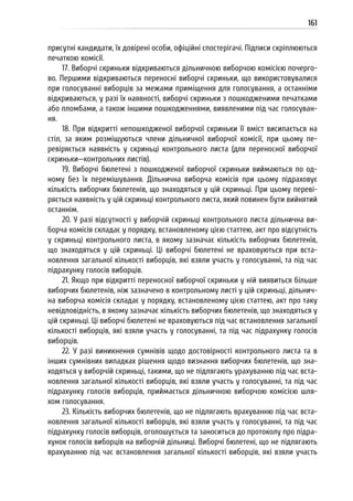 161
присутні кандидати, їх довірені особи, офіційні спостерігачі. Підписи скріплюються
печаткою комісії.
17. Виборчі скриньки відкриваються дільничною виборчою комісією почерго-
во. Першими відкриваються переносні виборчі скриньки, що використовувалися
при голосуванні виборців за межами приміщення для голосування, а останніми
відкриваються, у разі їх наявності, виборчі скриньки з пошкодженими печатками
або пломбами, а також іншими пошкодженнями, виявленими під час голосуван-
ня.
18. При відкритті непошкодженої виборчої скриньки її вміст висипається на
стіл, за яким розміщуються члени дільничної виборчої комісії, при цьому пе-
ревіряється наявність у скриньці контрольного листа (для переносної виборчої
скриньки—контрольних листів).
19. Виборчі бюлетені з пошкодженої виборчої скриньки виймаються по од-
ному без їх перемішування. Дільнична виборча комісія при цьому підраховує
кількість виборчих бюлетенів, що знаходяться у цій скриньці. При цьому переві-
ряється наявність у цій скриньці контрольного листа, який повинен бути вийнятий
останнім.
20. У разі відсутності у виборчій скриньці контрольного листа дільнична ви-
борча комісія складає у порядку, встановленому цією статтею, акт про відсутність
у скриньці контрольного листа, в якому зазначає кількість виборчих бюлетенів,
що знаходяться у цій скриньці. Ці виборчі бюлетені не враховуються при вста-
новлення загальної кількості виборців, які взяли участь у голосуванні, та під час
підрахунку голосів виборців.
21. Якщо при відкритті переносної виборчої скриньки у ній виявиться більше
виборчих бюлетенів, ніж зазначено в контрольному листі у цій скриньці, дільнич-
на виборча комісія складає у порядку, встановленому цією статтею, акт про таку
невідповідність, в якому зазначає кількість виборчих бюлетенів, що знаходяться у
цій скриньці. Ці виборчі бюлетені не враховуються під час встановлення загальної
кількості виборців, які взяли участь у голосуванні, та під час підрахунку голосів
виборців.
22. У разі виникнення сумнівів щодо достовірності контрольного листа та в
інших сумнівних випадках рішення щодо визнання виборчих бюлетенів, що зна-
ходяться у виборчій скриньці, такими, що не підлягають урахуванню під час вста-
новлення загальної кількості виборців, які взяли участь у голосуванні, та під час
підрахунку голосів виборців, приймається дільничною виборчою комісією шля-
хом голосування.
23. Кількість виборчих бюлетенів, що не підлягають врахуванню під час вста-
новлення загальної кількості виборців, які взяли участь у голосуванні, та під час
підрахунку голосів виборців, оголошується та заноситься до протоколу про підра-
хунок голосів виборців на виборчій дільниці. Виборчі бюлетені, що не підлягають
врахуванню під час встановлення загальної кількості виборців, які взяли участь
 