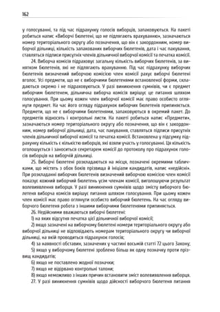 162
у голосуванні, та під час підрахунку голосів виборців, запаковуються. На пакеті
робиться напис «Виборчі бюлетені, що не підлягають врахуванню», зазначаються
номер територіального округу або позначення, що він є закордонним, номер ви-
борчої дільниці, кількість запакованих виборчих бюлетенів, дата і час пакування,
ставляться підписи присутніх членів дільничної виборчої комісії та печатка комісії.
24. Виборча комісія підраховує загальну кількість виборчих бюлетенів, за ви-
нятком бюлетенів, які не підлягають врахуванню. Під час підрахунку виборчих
бюлетенів визначений виборчою комісією член комісії рахує виборчі бюлетені
вголос. Усі предмети, що не є виборчими бюлетенями встановленої форми, скла-
даються окремо і не підраховуються. У разі виникнення сумнівів, чи є предмет
виборчим бюлетенем, дільнична виборча комісія вирішує це питання шляхом
голосування. При цьому кожен член виборчої комісії має право особисто огля-
нути предмет. На час його огляду підрахунок виборчих бюлетенів припиняється.
Предмети, що не є виборчими бюлетенями, запаковуються в окремий пакет. До
предметів відносять і контрольні листи. На пакеті робиться напис «Предмети»,
зазначаються номер територіального округу або позначення, що він є закордон-
ним, номер виборчої дільниці, дата, час пакування, ставляться підписи присутніх
членів дільничної виборчої комісії та печатка комісії. Встановлена у підсумку під-
рахунку кількість є кількістю виборців, які взяли участь у голосуванні. Ця кількість
оголошується і заноситься секретарем комісії до протоколу про підрахунок голо-
сів виборців на виборчій дільниці.
25. Виборчі бюлетені розкладаються на місця, позначені окремими таблич-
ками, що містять з обох боків прізвища й ініціали кандидатів, напис «недійсні».
При розкладанні виборчих бюлетенів визначений виборчою комісією член комісії
показує кожний виборчий бюлетень усім членам комісії, виголошуючи результат
волевиявлення виборця. У разі виникнення сумнівів щодо змісту виборчого бю-
летеня виборча комісія вирішує питання шляхом голосування. При цьому кожен
член комісії має право оглянути особисто виборчий бюлетень. На час огляду ви-
борчого бюлетеня робота з іншими виборчими бюлетенями припиняється.
26. Недійсними вважаються виборчі бюлетені:
1) на яких відсутня печатка цієї дільничної виборчої комісії;
2) якщо зазначені на виборчому бюлетені номери територіального округу або
виборчої дільниці не відповідають номерам територіального округу чи виборчої
дільниці, на якій проводиться підрахунок голосів;
4) за наявності обставин, зазначених у частині восьмій статті 72 цього Закону;
5) якщо у виборчому бюлетені зроблено більш як одну позначку проти пріз-
вищ кандидатів;
6) якщо не поставлено жодної позначки;
7) якщо не відірвано контрольні талони;
8) якщо неможливо з інших причин встановити зміст волевиявлення виборця.
27. У разі виникнення сумнівів щодо дійсності виборчого бюлетеня питання
 