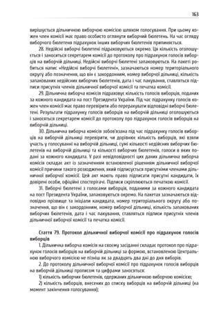 163
вирішується дільничною виборчою комісією шляхом голосування. При цьому ко-
жен член комісії має право особисто оглянути виборчий бюлетень. На час огляду
виборчого бюлетеня підрахунок інших виборчих бюлетенів припиняється.
28. Недійсні виборчі бюлетені підраховуються окремо. Ця кількість оголошу-
ється і заноситься секретарем комісії до протоколу про підрахунок голосів вибор-
ців на виборчій дільниці. Недійсні виборчі бюлетені запаковуються. На пакеті ро-
биться напис «Недійсні виборчі бюлетені», зазначаються номер територіального
округу або позначення, що він є закордонним, номер виборчої дільниці, кількість
запакованих недійсних виборчих бюлетенів, дата і час пакування, ставляться під-
писи присутніх членів дільничної виборчої комісії та печатка комісії.
29. Дільнична виборча комісія підраховує кількість голосів виборців, поданих
за кожного кандидата на пост Президента України. Під час підрахунку голосів ко-
жен член комісії має право перевірити або перерахувати відповідні виборчі бюле-
тені. Результати підрахунку голосів виборців на виборчій дільниці оголошуються
і заносяться секретарем комісії до протоколу про підрахунок голосів виборців на
виборчій дільниці.
30. Дільнична виборча комісія зобов’язана під час підрахунку голосів вибор-
ців на виборчій дільниці перевірити, чи дорівнює кількість виборців, які взяли
участь у голосуванні на виборчій дільниці, сумі кількості недійсних виборчих бю-
летенів на виборчій дільниці та кількості виборчих бюлетенів, голоси в яких по-
дані за кожного кандидата. У разі невідповідності цих даних дільнична виборча
комісія складає акт із зазначенням встановленої рішенням дільничної виборчої
комісії причини такого розходження, який підписується присутніми членами діль-
ничної виборчої комісії. Цей акт мають право підписати присутні кандидати, їх
довірені особи, офіційні спостерігачі. Підписи скріплюються печаткою комісії.
31. Виборчі бюлетені з голосами виборців, поданими за кожного кандидата
на пост Президента України, запаковуються окремо. На пакетах зазначаються від-
повідно прізвище та ініціали кандидата, номер територіального округу або по-
значення, що він є закордонним, номер виборчої дільниці, кількість запакованих
виборчих бюлетенів, дата і час пакування, ставляться підписи присутніх членів
дільничної виборчої комісії та печатка комісії.
Стаття 79. Протокол дільничної виборчої комісії про підрахунок голосів
виборців
1. Дільнична виборча комісія на своєму засіданні складає протокол про підра-
хунок голосів виборців на виборчій дільниці за формою, встановленою Централь-
ною виборчого комісією не пізніш як за двадцять два дні до дня виборів.
2. До протоколу дільничної виборчої комісії про підрахунок голосів виборців
на виборчій дільниці прописом та цифрами заносяться:
1) кількість виборчих бюлетенів, одержаних дільничною виборчою комісією;
2) кількість виборців, внесених до списку виборців на виборчій дільниці (на
момент закінчення голосування);
 