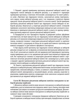 165
7. Перший і другий примірники протоколу дільничної виборчої комісії про
підрахунок голосів виборців на виборчій дільниці, а за наявності—і відповідні
примірники протоколу з поміткою «Уточнений» запаковуються. На пакеті робить-
ся напис «Протокол про підрахунок голосів», зазначаються номер територіаль-
ного округу, номер виборчої дільниці, дата і час пакування, ставляться підписи
присутніх членів дільничної виборчої комісії та печатка комісії. Третій примірник
протоколу дільничної виборчої комісії про підрахунок голосів виборців на ви-
борчій дільниці зберігається у секретаря дільничної виборчої комісії, четвертий
примірник зазначеного протоколу невідкладно вивішується для загального озна-
йомлення в приміщенні дільничної виборчої комісії, а решта по одному примір-
нику протоколу видається членам дільничної виборчої комісії.
8. Кандидатам на пост Президента України, їх довіреним особам, офіційним
спостерігачам, які були присутні під час підрахунку голосів виборців на виборчій
дільниці, на їх прохання невідкладно видаються копії зазначеного у цій статті про-
токолу, засвідчені головою і секретарем дільничної виборчої комісії та скріплені
печаткою комісії, з розрахунку не більш як по одній копії кожного протоколу для
кожного кандидата та для кожного офіційного спостерігача.
9. Про видачу копій протоколу про підрахунок голосів виборців на виборчій
дільниці складається акт за формою, встановленою Центральною виборчою комі-
сією. В акті зазначаються перелік осіб, які одержали копії відповідного протоколу,
номер примірника, дата та час одержання цих копій і проставляються підписи цих
осіб. Акт підписується головою та секретарем дільничної виборчої комісії і скрі-
плюється печаткою дільничної виборчої комісії. Акт запаковується у пакет разом
з першим і другим примірниками протоколу дільничної виборчої комісії про під-
рахунок голосів виборців на виборчій дільниці.
10. Пакети з протоколами дільничної виборчої комісії про підрахунок голосів
виборців на виборчій дільниці, виборчими бюлетенями, контрольними талонами і
предметами, списками виборців, а також, за наявності, окремими думками членів
виборчої комісії, викладеними у письмовій формі, актами, заявами, скаргами та
рішеннями, прийнятими комісією, невідкладно після закінчення засідання комісії
доставляються до окружної виборчої комісії.
Стаття 80. Визнання дільничною виборчою комісією голосування на ви-
борчій дільниці недійсним
1. Дільнична виборча комісія може визнати голосування на виборчій дільниці
недійсним у разі встановлення нею порушень вимог цього Закону, внаслідок яких
неможливо достовірно встановити результати волевиявлення виборців. Дільнич-
на виборча комісія може визнати голосування на виборчій дільниці недійсним за
наявності лише таких обставин:
1) випадків незаконного голосування (вкидання виборчого бюлетеня до ви-
борчої скриньки за виборця іншою особою, крім випадків, передбачених частиною
 
