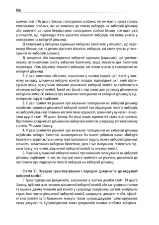 166
сьомою статті 76 цього Закону; голосування особами, які не мають права голосу;
голосування особами, які не включені до списку виборців на виборчій дільниці
або включені до нього безпідставно; голосування особою більше ніж один раз)
у кількості, що перевищує п’ять відсотків кількості виборців, які взяли участь у
голосуванні на виборчій дільниці;
2) виявлення у виборчих скриньках виборчих бюлетенів у кількості, що пере-
вищує більше ніж на десять відсотків кількість виборців, які взяли участь у голо-
суванні на виборчій дільниці;
3) знищення або пошкодження виборчої скриньки (скриньок), що унемож-
ливлює встановлення змісту виборчих бюлетенів, якщо кількість цих бюлетенів
перевищує п’ять відсотків кількості виборців, які взяли участь у голосуванні на
виборчій дільниці.
2. У разі виявлення обставин, зазначених у частині першій цієї статті, у кож-
ному випадку дільнична виборча комісія складає відповідний акт, який підпи-
сується всіма присутніми членами дільничної виборчої комісії та скріплюється
печаткою виборчої комісії. Такий акт (акти) є підставою для розгляду дільничною
виборчою комісією питання про визнання голосування на виборчій дільниці у від-
повідному окрузі недійсним.
3. У разі прийняття рішення про визнання голосування на виборчій дільниці
недійсним протокол дільничної виборчої комісії про підрахунок голосів виборців
на виборчій дільниці повинен містити лише відомості, зазначені у пунктах 1-6 час-
тини другої статті 79 цього Закону. На місці інших відомостей ставиться прочерк.
Протоколи складаються дільничною виборчою комісією у порядку, встановленому
статтею 79 цього Закону.
4. У разі прийняття рішення про визнання голосування на виборчій дільниці
недійсним виборчі бюлетені запаковуються. На пакеті робиться напис «Виборчі
бюлетені», зазначаються номер територіального округу, номер виборчої дільниці,
кількість запакованих виборчих бюлетенів, дата і час пакування, ставляться під-
писи присутніх членів дільничної виборчої комісії та печатка комісії.
5. Рішення дільничної виборчої комісії про визнання голосування на виборчій
дільниці недійсним та акт, на підставі якого прийнято це рішення, додаються до
протоколів про підрахунок голосів виборців на виборчій дільниці.
Стаття 81. Порядок транспортування і передачі документів до окружної
виборчої комісії
1. Транспортування документів, зазначених у частині десятій статті 79 цього
Закону, здійснюється головою дільничної виборчої комісії або заступником голови
та іншими двома членами цієї комісії у супроводі працівника органів внутрішніх
справ. Інші члени дільничної виборчої комісії, кандидати, довірені особи, офіцій-
ні спостерігачі за їх бажанням можуть також супроводжувати транспортування
таких документів. Супроводження таких документів іншими особами забороня-
 