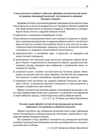 15
У чому полягають особливості здійсненні офіційним спостерігачем від інозем-
ної держави, міжнародної організації спостереження за виборами
Президента України?
Офіційний спостерігач від іноземної держави, міжнародної організації має право:
1) бути присутнім на зустрічах кандидатів на пост Президента України, їх довірених
осіб, представників партій, які висунули кандидатів, із виборцями, на передви-
борних зборах, мітингах, засіданнях виборчих комісій;
2) знайомитися з матеріалами передвиборної агітації;
3) бути присутнім (із дотриманням вимог цього Закону) на засіданнях та перебу-
вати у приміщеннях дільничних та окружних виборчих комісій, спостерігати з
будь-якої відстані за діями членів виборчої комісії, у тому числі під час вида-
чі виборчих бюлетенів виборцям, підрахунку голосів, встановлення підсумків
голосування, не заважаючи членам виборчої комісії фізично;
4) здійснювати фото- та кінозйомку, аудіо- та відеозапис, не порушуючи при
цьому таємниці голосування;
5) висловлювати свої пропозиції щодо організації проведення виборів Прези-
дента України та вдосконалення законодавства України з урахуванням між-
народного досвіду, проводити прес-конференції з дотриманням вимог за-
конодавства України;
6) утворювати разом з іншими спостерігачами від іноземних держав, міжна-
родних організацій тимчасові групи офіційних спостерігачів для координації
їхніх діяльності в межах повноважень, передбачених цим Законом.
7) отримувати копії протоколів про передачу виборчих бюлетенів, про підра-
хунок голосів і встановлення підсумків голосування та інших документів у
випадках, передбачених цим Законом.
Офіційні спостерігачі від іноземних держав та міжнародних організацій не ма-
ють права використовувати свій статус у діяльності, не пов’язаній з спостереженням
за ходом виборчого процесу, а також втручатися в роботу виборчих комісій.
/ч. ч. 5, 9 ст. 70 Закону про вибори Президента/
Чи мають право офіційні спостерігачі від громадських організацій
здійснювати спостереження за виборчим процесом?
Офіційні спостерігачі від громадських організацій мають право здійснювати
власне спостереження за виборчим процесом, пов’язаним із організацією та про-
веденням виборів Президента України.
Про отримання статусу офіційного спостерігача від громадської організації,
особливості реалізації ним повноважень детально розповідатиметься у наступно-
му розділі цього посібника.
/ч. 1 ст. 68 Закону про вибори Президента/
 