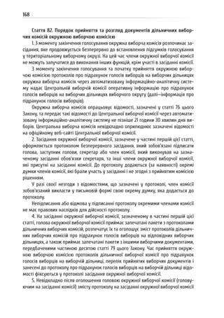 168
Стаття 82. Порядок прийняття та розгляд документів дільничних вибор-
чих комісій окружною виборчою комісією
1. З моменту закінчення голосування окружна виборча комісія розпочинає за-
сідання, яке продовжується безперервно до встановлення підсумків голосування
у територіальному виборчому окрузі. На цей час члени окружної виборчої комісії
не можуть залучатися до виконання інших функцій, крім участі в засіданні комісії.
З моменту закінчення голосування та початку прийняття окружною вибор-
чою комісією протоколів про підрахунок голосів виборців на виборчих дільницях
окружна виборча комісія через автоматизовану інформаційно-аналітичну систе-
му надає Центральній виборчій комісії оперативну інформацію про підрахунок
голосів виборців на виборчих дільницях виборчого округу (далі—інформація про
підрахунок голосів виборців).
Окружна виборча комісія опрацьовує відомості, зазначені у статті 76 цього
Закону, та передає такі відомості до Центральної виборчої комісії через автомати-
зовану інформаційно-аналітичну систему не пізніше 21 години 30 хвилин дня ви-
борів. Центральна виборча комісія невідкладно оприлюднює зазначені відомості
на офіційному веб-сайті Центральної виборчої комісії.
2. Засідання окружної виборчої комісії, зазначене у частині першій цієї статті,
оформляється протоколом безперервного засідання, який зобов’язані підписати
голова, заступник голови, секретар або член комісії, який виконував на зазна-
ченому засіданні обов’язки секретаря, та інші члени окружної виборчої комісії,
які присутні на засіданні комісії. До протоколу додаються (за наявності) окремі
думки членів комісії, які брали участь у засіданні і не згодні з прийнятим комісією
рішенням.
У разі своєї незгоди з відомостями, що зазначені у протоколі, член комісії
зобов’язаний викласти у письмовій формі свою окрему думку, яка додається до
протоколу.
Непідписання або відмова у підписанні протоколу окремими членами комісії
не має правових наслідків для дійсності протоколу.
4. На засіданні окружної виборчої комісії, зазначеному в частині першій цієї
статті, голова окружної виборчої комісії приймає запечатані пакети з протоколами
дільничних виборчих комісій, розпечатує їх та оголошує зміст протоколів дільнич-
них виборчих комісій про підрахунок голосів виборців на відповідних виборчих
дільницях, а також приймає запечатані пакети з іншими виборчими документами,
передбаченими частиною десятою статті 79 цього Закону. Час прийняття окруж-
ною виборчою комісією протоколів дільничної виборчої комісії про підрахунок
голосів виборців на виборчій дільниці, перелік прийнятих виборчих документів і
занесені до протоколу про підрахунок голосів виборців на виборчій дільниці відо-
мості фіксуються у протоколі засідання окружної виборчої комісії.
5. Невідкладно після оголошення головою окружної виборчої комісії (голову-
ючим на засіданні комісії) змісту протоколу на засіданні окружної виборчої комісії
 