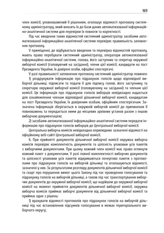 169
член комісії, уповноважений її рішенням, оголошує відомості протоколу систем-
ному адміністратору, який вносить їх до бази даних автоматизованої інформацій-
но-аналітичної системи для перевірки їх повноти та коректності.
Під час введення таких відомостей системний адміністратор засобами авто-
матизованої інформаційно-аналітичної системи перевіряє правильність заповне-
ння протоколу.
У приміщенні, де відбувається введення та перевірка відомостей протоколу,
мають право перебувати системний адміністратор, оператори автоматизованої
інформаційно-аналітичної системи, голова, його заступник та секретар окружної
виборчої комісії (головуючий на засіданні), члени цієї комісії, кандидати на пост
Президента України, їх довірені особи, офіційні спостерігачі.
У разі правильності заповнення протоколу системний адміністратор повинен:
1) роздрукувати інформацію про підрахунок голосів щодо відповідної ви-
борчої дільниці, підписати та подати її для підпису голові, його заступнику та
секретарю окружної виборчої комісії (головуючому на засіданні) та членам цієї
комісії. Ця інформація про підрахунок голосів виборців невідкладно надається
для ознайомлення членам відповідної дільничної виборчої комісії, кандидатам
на пост Президента України, їх довіреним особам, офіційним спостерігачам. За-
значена інформація зберігається в окружній виборчій комісії до припинення її
повноважень та передається ними до місцевих архівних установ разом з іншою
виборчою документацією;
2) засобами автоматизованої інформаційно-аналітичної системи передати ін-
формацію про підрахунок голосів виборців до Центральної виборчої комісії.
Центральна виборча комісія невідкладно оприлюднює зазначені відомості на
офіційному веб-сайті Центральної виборчої комісії.
6. При прийнятті документів дільничної виборчої комісії окружна виборча
комісія перевіряє комплектність документів та цілісність упаковки усіх пакетів
з виборчими документами. При цьому кожний член комісії має право оглянути
кожний пакет з документами. У разі повної комплектності виборчих документів
та цілісності упаковки усіх пакетів відкриваються почергово пакети з протоко-
лами про підрахунок голосів на виборчій дільниці та оголошуються відомості,
зазначені у них. За результатами розгляду документів дільничної виборчої комісії
та скарг про порушення вимог цього Закону під час проведення голосування та
підрахунку голосів на виборчій дільниці, а також під час транспортування вибор-
чих документів до окружної виборчої комісії, що надійшли до окружної виборчої
комісії на момент прийняття документів дільничної виборчої комісії, окружна
виборча комісія приймає виборчі документи від дільничної виборчої комісії та
приймає одне з рішень:
1) врахувати відомості протоколів про підрахунок голосів на виборчій діль-
ниці під час встановлення підсумків голосування в межах територіального ви-
борчого округу;
 