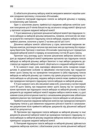 170
2) зобов’язати дільничну виборчу комісію виправити виявлені недоліки шля-
хом складання протоколу з позначкою «Уточнений»;
3) провести повторний підрахунок голосів на виборчій дільниці в порядку,
встановленому цим Законом.
Одне із зазначених рішень приймається окружною виборчою комісією шля-
хом голосування усіх її членів більшістю від загального складу комісії і фіксується
у протоколі засідання окружної виборчої комісії.
7. У разі виявлення у протоколі дільничної виборчої комісії про підрахунок го-
лосів виборців на виборчій дільниці виправлень, помилок, неточностей, які мож-
на усунути без повторного підрахунку голосів виборців, окружна виборча комісія
приймає рішення, зазначене у пункті 2 частини шостої цієї статті.
Дільнична виборча комісія зобов’язана у строк, визначений окружною ви-
борчою комісією, розглянути питання про внесення змін до протоколу без перера-
хунку бюлетенів. Протокол з поміткою «Уточнений» транспортується і передається
окружній виборчій комісії в порядку, встановленому статтею 81 цього Закону.
Протягом часу розгляду цього питання дільничною виборчою комісією по-
дані до окружної виборчої комісії примірники протоколів про підрахунок голосів
виборців на виборчій дільниці, виборчі бюлетені та інші виборчі документи, до-
ставлені до окружної виборчої комісії, зберігаються в окружній виборчій комісії.
8. За наявності скарг, заяв, відповідно оформлених актів, складених канди-
датами, їх довіреними особами та офіційними спостерігачами, про порушення
вимог цього Закону під час проведення голосування та (або) підрахунку голосів
виборців на виборчій дільниці, що ставлять під сумнів результати підрахунку го-
лосів виборців на цій дільниці, окружна виборча комісія може прийняти рішення
про проведення повторного підрахунку голосів виборців на виборчій дільниці.
9. У разі наявності акта або письмової заяви осіб, зазначених у частині першій
статті 81 цього Закону, про порушення вимог цього Закону під час транспорту-
вання протоколів про підрахунок голосів виборців на виборчій дільниці та інших
документів до окружної виборчої комісії окружна виборча комісія може, а у разі
наявних ознак розпечатування пакетів із запакованими документами зобов’язана
прийняти рішення про повторний підрахунок голосів виборців на цій дільниці.
Прийняття рішення окружною виборчою комісією про проведення повторного
підрахунку голосів у разі виявлення порушення цілісності пакетів із запаковани-
ми документами після прийняття виборчих документів від дільничної виборчої
комісії не допускається.
10. Протоколи про підрахунок голосів виборців на виборчій дільниці та інші
документи дільничної виборчої комісії до проведення повторного підрахунку го-
лосів виборців на виборчій дільниці окружною виборчою комісією зберігаються у
приміщенні засідання окружної виборчої комісії.
11. Повторний підрахунок голосів виборців на виборчій дільниці здійснюється
окружною виборчою комісією з обов’язковою участю членів дільничної виборчої
 