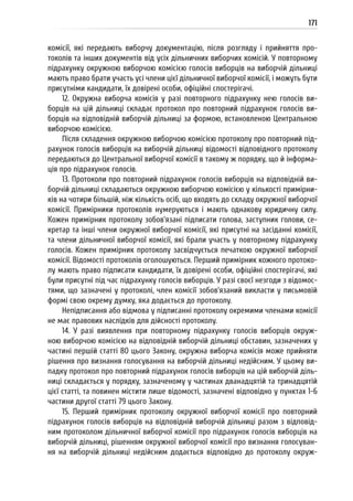 171
комісії, які передають виборчу документацію, після розгляду і прийняття про-
токолів та інших документів від усіх дільничних виборчих комісій. У повторному
підрахунку окружною виборчою комісією голосів виборців на виборчій дільниці
мають право брати участь усі члени цієї дільничної виборчої комісії, і можуть бути
присутніми кандидати, їх довірені особи, офіційні спостерігачі.
12. Окружна виборча комісія у разі повторного підрахунку нею голосів ви-
борців на цій дільниці складає протокол про повторний підрахунок голосів ви-
борців на відповідній виборчій дільниці за формою, встановленою Центральною
виборчою комісією.
Після складення окружною виборчою комісією протоколу про повторний під-
рахунок голосів виборців на виборчій дільниці відомості відповідного протоколу
передаються до Центральної виборчої комісії в такому ж порядку, що й інформа-
ція про підрахунок голосів.
13. Протоколи про повторний підрахунок голосів виборців на відповідній ви-
борчій дільниці складаються окружною виборчою комісією у кількості примірни-
ків на чотири більшій, ніж кількість осіб, що входять до складу окружної виборчої
комісії. Примірники протоколів нумеруються і мають однакову юридичну силу.
Кожен примірник протоколу зобов’язані підписати голова, заступник голови, се-
кретар та інші члени окружної виборчої комісії, які присутні на засіданні комісії,
та члени дільничної виборчої комісії, які брали участь у повторному підрахунку
голосів. Кожен примірник протоколу засвідчується печаткою окружної виборчої
комісії. Відомості протоколів оголошуються. Перший примірник кожного протоко-
лу мають право підписати кандидати, їх довірені особи, офіційні спостерігачі, які
були присутні під час підрахунку голосів виборців. У разі своєї незгоди з відомос-
тями, що зазначені у протоколі, член комісії зобов’язаний викласти у письмовій
формі свою окрему думку, яка додається до протоколу.
Непідписання або відмова у підписанні протоколу окремими членами комісії
не має правових наслідків для дійсності протоколу.
14. У разі виявлення при повторному підрахунку голосів виборців окруж-
ною виборчою комісією на відповідній виборчій дільниці обставин, зазначених у
частині першій статті 80 цього Закону, окружна виборча комісія може прийняти
рішення про визнання голосування на виборчій дільниці недійсним. У цьому ви-
падку протокол про повторний підрахунок голосів виборців на цій виборчій діль-
ниці складається у порядку, зазначеному у частинах дванадцятій та тринадцятій
цієї статті, та повинен містити лише відомості, зазначені відповідно у пунктах 1-6
частини другої статті 79 цього Закону.
15. Перший примірник протоколу окружної виборчої комісії про повторний
підрахунок голосів виборців на відповідній виборчій дільниці разом з відповід-
ним протоколом дільничної виборчої комісії про підрахунок голосів виборців на
виборчій дільниці, рішенням окружної виборчої комісії про визнання голосуван-
ня на виборчій дільниці недійсним додається відповідно до протоколу окруж-
 