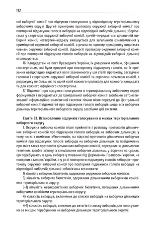 172
ної виборчої комісії про підсумки голосування у відповідному територіальному
виборчому окрузі. Другий примірник протоколу окружної виборчої комісії про
повторний підрахунок голосів виборців на відповідній виборчій дільниці зберіга-
ється у секретаря окружної виборчої комісії, третій—передається дільничній ви-
борчій комісії, четвертий—відразу вивішується для загального ознайомлення у
приміщенні окружної виборчої комісії, а решта по одному примірнику видається
членам окружної виборчої комісії. Відомості протоколу окружної виборчої комі-
сії про повторний підрахунок голосів виборців на відповідній виборчій дільниці
оголошуються.
16. Кандидатам на пост Президента України, їх довіреним особам, офіційним
спостерігачам, які були присутні при повторному підрахунку голосів, на їх про-
хання невідкладно видаються копії зазначеного у цій статті протоколу, засвідчені
головою і секретарем окружної виборчої комісії та скріплені печаткою комісії, з
розрахунку не більш як по одній копії кожного протоколу для кожного кандидата
та для кожного офіційного спостерігача.
17. Відомості про підсумки голосування в територіальному виборчому окрузі
формуються і передаються до Центральної виборчої комісії засобами автомати-
зованої інформаційно-аналітичної системи тільки після передачі до Центральної
виборчої комісії відомостей про підрахунок голосів виборців щодо всіх виборчих
дільниць територіального виборчого округу засобами цієї системи.
Стаття 83. Встановлення підсумків голосування в межах територіального
виборчого округу
1. Окружна виборча комісія після прийняття і розгляду протоколів дільнич-
них виборчих комісій про підрахунок голосів виборців на виборчих дільницях, у
тому числі з поміткою «Уточнений», на підставі протоколів дільничних виборчих
комісій про підрахунок голосів виборців на виборчих дільницях та повідомлень
про зміст таких протоколів дільничних виборчих комісій, переданих за допомогою
технічних засобів зв’язку із спеціальних виборчих дільниць, утворених на суднах,
що перебувають у день виборів у плаванні під Державним Прапором України, на
полярних станціях України, а у разі повторного підрахунку голосів виборців—про-
токолу окружної виборчої комісії про повторний підрахунок голосів виборців на
відповідній виборчій дільниці зобов’язана встановити:
1) кількість виборчих бюлетенів, одержаних окружною виборчою комісією;
3) кількість виборчих бюлетенів, одержаних дільничними виборчими комісі-
ями територіального округу;
3-1) кількість невикористаних виборчих бюлетенів, погашених дільничними
виборчими комісіями територіального округу;
4) кількість виборців, включених до списків виборців на виборчих дільницях
територіального округу;
4-1) кількість виборців, внесених до витягів із списку виборців для голосуван-
ня за місцем перебування на виборчих дільницях територіального округу;
 