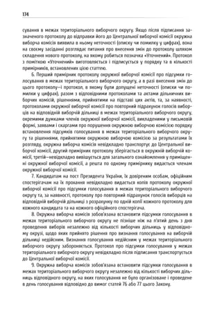 174
сування в межах територіального виборчого округу. Якщо після підписання за-
значеного протоколу до відправки його до Центральної виборчої комісії окружна
виборча комісія виявила в ньому неточності (описку чи помилку у цифрах), вона
на своєму засіданні розглядає питання про внесення змін до протоколу шляхом
складення нового протоколу, на якому робиться позначка «Уточнений». Протокол
з поміткою «Уточнений» виготовляється і підписується у порядку та в кількості
примірників, встановлених цією статтею.
6. Перший примірник протоколу окружної виборчої комісії про підсумки го-
лосування в межах територіального виборчого округу, а в разі внесення змін до
цього протоколу—і протокол, в якому були допущені неточності (описки чи по-
милки у цифрах), разом з відповідними протоколами та актами дільничних ви-
борчих комісій, рішеннями, прийнятими на підставі цих актів, та, за наявності,
протоколами окружної виборчої комісії про повторний підрахунок голосів вибор-
ців на відповідній виборчій дільниці в межах територіального виборчого округу,
окремими думками членів окружної виборчої комісії, викладеними у письмовій
формі, заявами і скаргами про порушення окружною виборчою комісією порядку
встановлення підсумків голосування в межах територіального виборчого окру-
гу та рішеннями, прийнятими окружною виборчою комісією за результатами їх
розгляду, окружна виборча комісія невідкладно транспортує до Центральної ви-
борчої комісії, другий примірник протоколу зберігається в окружній виборчій ко-
місії, третій—невідкладно вивішується для загального ознайомлення у приміщен-
ні окружної виборчої комісії, а решта по одному примірнику видається членам
окружної виборчої комісії.
7. Кандидатам на пост Президента України, їх довіреним особам, офіційним
спостерігачам на їх прохання невідкладно видається копія протоколу окружної
виборчої комісії про підсумки голосування в межах територіального виборчого
округу та, за наявності, протоколу про повторний підрахунок голосів виборців на
відповідній виборчій дільниці з розрахунку по одній копії кожного протоколу для
кожного кандидата та на кожного офіційного спостерігача.
8. Окружна виборча комісія зобов’язана встановити підсумки голосування в
межах територіального виборчого округу не пізніше ніж на п’ятий день з дня
проведення виборів незалежно від кількості виборчих дільниць у відповідно-
му окрузі, щодо яких прийнято рішення про визнання голосування на виборчій
дільниці недійсним. Визнання голосування недійсним у межах територіального
виборчого округу забороняється. Протокол про підсумки голосування у межах
територіального виборчого округу невідкладно після підписання транспортується
до Центральної виборчої комісії.
9. Окружна виборча комісія зобов’язана встановити підсумки голосування в
межах територіального виборчого округу незалежно від кількості виборчих діль-
ниць відповідного округу, на яких голосування не було організоване і проведене
в день голосування відповідно до вимог статей 76 або 77 цього Закону.
 