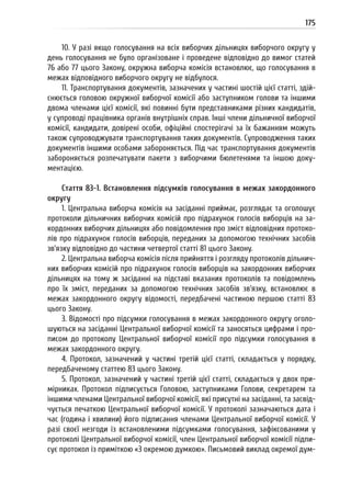 175
10. У разі якщо голосування на всіх виборчих дільницях виборчого округу у
день голосування не було організоване і проведене відповідно до вимог статей
76 або 77 цього Закону, окружна виборча комісія встановлює, що голосування в
межах відповідного виборчого округу не відбулося.
11. Транспортування документів, зазначених у частині шостій цієї статті, здій-
снюється головою окружної виборчої комісії або заступником голови та іншими
двома членами цієї комісії, які повинні бути представниками різних кандидатів,
у супроводі працівника органів внутрішніх справ. Інші члени дільничної виборчої
комісії, кандидати, довірені особи, офіційні спостерігачі за їх бажанням можуть
також супроводжувати транспортування таких документів. Супроводження таких
документів іншими особами забороняється. Під час транспортування документів
забороняється розпечатувати пакети з виборчими бюлетенями та іншою доку-
ментацією.
Стаття 83-1. Встановлення підсумків голосування в межах закордонного
округу
1. Центральна виборча комісія на засіданні приймає, розглядає та оголошує
протоколи дільничних виборчих комісій про підрахунок голосів виборців на за-
кордонних виборчих дільницях або повідомлення про зміст відповідних протоко-
лів про підрахунок голосів виборців, переданих за допомогою технічних засобів
зв’язку відповідно до частини четвертої статті 81 цього Закону.
2. Центральна виборча комісія після прийняття і розгляду протоколів дільнич-
них виборчих комісій про підрахунок голосів виборців на закордонних виборчих
дільницях на тому ж засіданні на підставі вказаних протоколів та повідомлень
про їх зміст, переданих за допомогою технічних засобів зв’язку, встановлює в
межах закордонного округу відомості, передбачені частиною першою статті 83
цього Закону.
3. Відомості про підсумки голосування в межах закордонного округу оголо-
шуються на засіданні Центральної виборчої комісії та заносяться цифрами і про-
писом до протоколу Центральної виборчої комісії про підсумки голосування в
межах закордонного округу.
4. Протокол, зазначений у частині третій цієї статті, складається у порядку,
передбаченому статтею 83 цього Закону.
5. Протокол, зазначений у частині третій цієї статті, складається у двох при-
мірниках. Протокол підписується Головою, заступниками Голови, секретарем та
іншими членами Центральної виборчої комісії, які присутні на засіданні, та засвід-
чується печаткою Центральної виборчої комісії. У протоколі зазначаються дата і
час (година і хвилини) його підписання членами Центральної виборчої комісії. У
разі своєї незгоди із встановленими підсумками голосування, зафіксованими у
протоколі Центральної виборчої комісії, член Центральної виборчої комісії підпи-
сує протокол із приміткою «З окремою думкою». Письмовий виклад окремої дум-
 