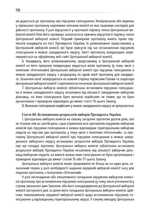 176
ки додається до протоколу про підсумки голосування. Непідписання або відмова
у підписанні протоколу окремими членами комісії не має правових наслідків для
дійсності протоколу. У разі відсутності у протоколі підпису члена Центральної ви-
борчої комісії біля його прізвища зазначається причина відсутності підпису члена
Центральної виборчої комісії. Перший примірник протоколу мають право під-
писати кандидати на пост Президента України, їх уповноважені представники у
Центральній виборчій комісії, які були присутні під час встановлення підсумків
голосування в межах закордонного округу. Зміст протоколу невідкладно опри-
люднюється на офіційному веб-сайті Центральної виборчої комісії.
6. Кандидату, його уповноваженому представнику в Центральній виборчій
комісії на його прохання невідкладно видається копія протоколу (у тому числі з
поміткою «Уточнений») Центральної виборчої комісії про підсумки голосування в
межах закордонного округу з розрахунку по одній копії протоколу для кандида-
та. Зазначені копії засвідчуються на кожній сторінці підписами Голови та секретаря
Центральної виборчої комісії і скріплюються печаткою Центральної виборчої комісії.
7. Центральна виборча комісія зобов’язана встановити підсумки голосуван-
ня в межах закордонного округу незалежно від кількості закордонних виборчих
дільниць, на яких голосування було визнано недійсним чи таким, що не було
організоване і проведене відповідно до вимог статті 76 цього Закону.
8. Визнання голосування недійсним у межах закордонного округу не допускається.
Стаття 84. Встановлення результатів виборів Президента України
1. Центральна виборча комісія на своєму засіданні протягом десяти днів, але
не пізніше ніж на третій день з дня отримання всіх протоколів окружних виборчих
комісій про підсумки голосування в межах відповідних територіальних виборчих
округів на підставі цих протоколів, у тому числі з поміткою «Уточнений», та про-
токолу Центральної виборчої комісії про підсумки голосування в межах закор-
донного виборчого округу встановлює результати виборів Президента України,
про що складає протокол. Центральна виборча комісія зобов’язана встановити
результати виборів Президента України незалежно від кількості виборчих діль-
ниць/виборчих округів, на яких/в межах яких голосування не було організоване і
проведене відповідно до вимог статей 76 або 77 цього Закону.
Центральна виборча комісія може продовжити не більш як на один день за-
значений термін у разі необхідності надання окружній виборчій комісії часу для
подання протоколу з позначкою «Уточнений».
У разі нескладання або неналежного складання окружною виборчою комісі-
єю протоколу про встановлення підсумків голосування (у тому числі уточненого) у
строки, визначені цим Законом, або його ненадходження до Центральної виборчої
комісії наступного дня за днем його складання Центральна виборча комісія здій-
снює повноваження окружної виборчої комісії щодо встановлення підсумків го-
лосування у відповідному територіальному окрузі. У такому випадку Центральна
 