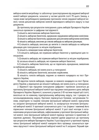 177
виборча комісія витребовує та забезпечує транспортування від окружної виборчої
комісії виборчі документи, зазначені у частині десятій статті 79 цього Закону, а
також може витребовувати примірники протоколів членів окружної виборчої ко-
місії, членів дільничних виборчих комісій відповідного виборчого округу та інші
документи.
До протоколу про результати голосування у день виборів Президента України
заносяться прописом та цифрами такі відомості:
1) кількість виготовлених виборчих бюлетенів;
2) кількість виборчих бюлетенів, одержаних окружними виборчими комісіями;
3) кількість виборчих бюлетенів, одержаних дільничними виборчими комісіями;
4) кількість виборців, внесених до списків виборців на виборчих дільницях;
4-1) кількість виборців, внесених до витягів із списків виборців на виборчих
дільницях для голосування за місцем перебування;
5) кількість невикористаних виборчих бюлетенів;
5-1) кількість виборців, які отримали виборчі бюлетені у приміщенні для го-
лосування;
5-2) кількість виборців, які отримали виборчі бюлетені за місцем перебування;
6) загальна кількість виборців, які отримали виборчі бюлетені;
6-1) кількість виборчих бюлетенів, що не підлягають врахуванню, виявлених
на виборчих дільницях;
7) кількість виборців, які взяли участь у голосуванні;
8) кількість виборчих бюлетенів, визнаних недійсними;
9) кількість голосів виборців, поданих за кожного кандидата на пост Пре-
зидента України;
10) відсоток голосів виборців, поданих за кожного кандидата на пост Прези-
дента України, у відношенні до кількості виборців, які взяли участь у голосуванні.
2. Відомості про підсумки голосування цифрами і прописом заносяться до
протоколу Центральної виборчої комісії про підсумки голосування в день виборів
Президента України. Відомості, зазначені у пунктах 2-10 частини першої цієї статті,
вносяться як по кожному територіальному виборчому округу, так і сумарно по
загальнодержавному округу. Протокол підписується Головою, заступниками Го-
лови, секретарем та іншими членами Центральної виборчої комісії, присутніми
на засіданні Центральної виборчої комісії, та засвідчується печаткою Централь-
ної виборчої комісії. У протоколі зазначаються дата і час (година і хвилини) його
підписання членами Центральної виборчої комісії. У разі своєї незгоди із вста-
новленими результатами виборів, зафіксованими у протоколі Центральної вибор-
чої комісії, член Центральної виборчої комісії підписує протокол із приміткою «З
окремою думкою». Письмовий виклад окремої думки додається до протоколу
про результати виборів Президента України. У разі відсутності у протоколі підпису
члена Центральної виборчої комісії навпроти його прізвища зазначається при-
чина відсутності члена Центральної виборчої комісії на її засіданні. Перший при-
 
