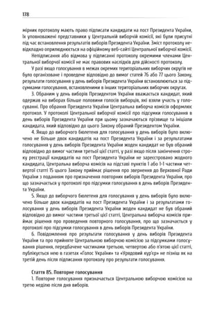 178
мірник протоколу мають право підписати кандидати на пост Президента України,
їх уповноважені представники у Центральній виборчій комісії, які були присутні
під час встановлення результатів виборів Президента України. Зміст протоколу не-
відкладно оприлюднюється на офіційному веб-сайті Центральної виборчої комісії.
Непідписання або відмова у підписанні протоколу окремими членами Цен-
тральної виборчої комісії не має правових наслідків для дійсності протоколу.
У разі якщо голосування в межах окремих територіальних виборчих округів не
було організоване і проведене відповідно до вимог статей 76 або 77 цього Закону,
результати голосування у день виборів Президента України встановлюються за під-
сумками голосування, встановленими в інших територіальних виборчих округах.
3. Обраним у день виборів Президентом України вважається кандидат, який
одержав на виборах більше половини голосів виборців, які взяли участь у голо-
суванні. Про обрання Президента України Центральна виборча комісія оформлює
протокол. У протоколі Центральної виборчої комісії про підсумки голосування в
день виборів Президента України при цьому зазначаються прізвище та ініціали
кандидата, який відповідно до цього Закону обраний Президентом України.
4. Якщо до виборчого бюлетеня для голосування у день виборів було вклю-
чено не більше двох кандидатів на пост Президента України і за результатами
голосування у день виборів Президента України жоден кандидат не був обраний
відповідно до вимог частини третьої цієї статті, у разі якщо після закінчення стро-
ку реєстрації кандидатів на пост Президента України не зареєстровано жодного
кандидата, Центральна виборча комісія на підставі пунктів 1 або 1-1 частини чет-
вертої статті 15 цього Закону приймає рішення про звернення до Верховної Ради
України з поданням про призначення повторних виборів Президента України, про
що зазначається у протоколі про підсумки голосування в день виборів Президен-
та України.
5. Якщо до виборчого бюлетеня для голосування у день виборів було вклю-
чено більше двох кандидатів на пост Президента України і за результатами го-
лосування у день виборів Президента України жоден кандидат не був обраний
відповідно до вимог частини третьої цієї статті, Центральна виборча комісія при-
ймає рішення про проведення повторного голосування, про що зазначається у
протоколі про підсумки голосування в день виборів Президента України.
6. Повідомлення про результати голосування у день виборів Президента
України та про прийняте Центральною виборчою комісією за підсумками голосу-
вання рішення, передбачене частинами третьою, четвертою або п’ятою цієї статті,
публікується нею в газетах «Голос України» та «Урядовий кур’єр» не пізніш як на
третій день після підписання протоколу про результати голосування.
Стаття 85. Повторне голосування
1. Повторне голосування призначається Центральною виборчою комісією на
третю неділю після дня виборів.
 