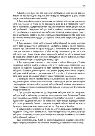 179
2. До виборчого бюлетеня для повторного голосування включаються два кан-
дидати на пост Президента України, які у підсумку голосування у день виборів
одержали найбільшу кількість голосів.
3. Якщо один із кандидатів, включених до виборчого бюлетеня для повтор-
ного голосування, не пізніш як за дванадцять днів до дня повторного голосу-
вання зняв свою кандидатуру шляхом подання письмової заяви до Центральної
виборчої комісії і Центральна виборча комісія прийняла рішення про скасування
реєстрації кандидата, включеного до виборчого бюлетеня для повторного голосу-
вання, Центральна виборча комісія невідкладно приймає рішення про включення
до виборчого бюлетеня кандидата, наступного за кількістю одержаних у день ви-
борів голосів.
4. Якщо кандидат подав до Центральної виборчої комісії письмову заяву про
зняття своєї кандидатури з балотування і Центральна виборча комісія прийняла
рішення про скасування реєстрації кандидата, включеного до виборчого бюле-
теня для повторного голосування, пізніше строку, зазначеного у частині третій
цієї статті, або з інших причин немає кандидатів, які могли б бути включеними
до виборчого бюлетеня для повторного голосування замість вибулого, повторне
голосування проводиться щодо однієї кандидатури.
5. Для проведення повторного голосування з виборів Президента України
Центральна виборча комісія не пізніш як за десять днів до дня повторного голо-
сування за поданням кандидатів на пост Президента України, які включені до
виборчого бюлетеня для повторного голосування, формує новий склад окружних
виборчих комісій у кількості чотирнадцяти осіб — по сім осіб від кожного канди-
дата, включеного до виборчого бюлетеня для повторного голосування.
6. Кандидати на пост Президента України, які включені до виборчого бюлете-
ня для повторного голосування, не пізніш як за дванадцять днів до дня повторно-
го голосування вносять до Центральної виборчої комісії подання щодо кандида-
тур до складу окружних виборчих комісій за формою, встановленою Центральною
виборчою комісією.
7. При розподілі керівних посад в окружних виборчих комісіях Центральна
виборча комісія забезпечує для кожного кандидата на пост Президента України
рівну кількість посад голови та секретаря окружної виборчої комісії (з можливим
відхиленням від рівної кількості не більш як на одну посаду відповідно голови
або секретаря комісії). Голова та секретар окружної виборчої комісії не можуть
бути представниками одного кандидата на пост Президента України.
8. Окружна виборча комісія не пізніш як за п’ять днів до дня повторного го-
лосування за поданням кандидатів на пост Президента України, які включені до
виборчого бюлетеня для повторного голосування, формує новий склад дільничної
виборчої комісії у кількості:
1) для великих дільниць—16 осіб (по вісім осіб від кожного кандидата на пост Пре-
зидента України, включеного до виборчого бюлетеня для повторного голосування);
 