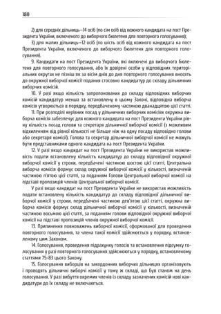 180
2) для середніх дільниць—14 осіб (по сім осіб від кожного кандидата на пост Пре-
зидента України, включеного до виборчого бюлетеня для повторного голосування);
3) для малих дільниць—12 осіб (по шість осіб від кожного кандидата на пост
Президента України, включеного до виборчого бюлетеня для повторного голо-
сування).
9. Кандидати на пост Президента України, які включені до виборчого бюле-
теня для повторного голосування, або їх довірені особи у відповідних територі-
альних округах не пізніш як за вісім днів до дня повторного голосування вносять
до окружної виборчої комісії подання стосовно кандидатур до складу дільничних
виборчих комісій.
10. У разі якщо кількість запропонованих до складу відповідних виборчих
комісій кандидатур менша за встановлену в цьому Законі, відповідна виборча
комісія утворюється в порядку, передбаченому частиною дванадцятою цієї статті.
11. При розподілі керівних посад у дільничних виборчих комісіях окружна ви-
борча комісія забезпечує для кожного кандидата на пост Президента України рів-
ну кількість посад голови та секретаря дільничної виборчої комісії (з можливим
відхиленням від рівної кількості не більше ніж на одну посаду відповідно голови
або секретаря комісії). Голова та секретар дільничної виборчої комісії не можуть
бути представниками одного кандидата на пост Президента України.
12. У разі якщо кандидат на пост Президента України не використав можли-
вість подати встановлену кількість кандидатур до складу відповідної окружної
виборчої комісії у строки, передбачені частиною шостою цієї статті, Центральна
виборча комісія формує склад окружної виборчої комісії у кількості, визначеній
частиною п’ятою цієї статті, за поданням Голови Центральної виборчої комісії на
підставі пропозицій членів Центральної виборчої комісії.
У разі якщо кандидат на пост Президента України не використав можливість
подати встановлену кількість кандидатур до складу відповідної дільничної ви-
борчої комісії у строки, передбачені частиною дев’ятою цієї статті, окружна ви-
борча комісія формує склад дільничної виборчої комісії у кількості, визначеній
частиною восьмою цієї статті, за поданням голови відповідної окружної виборчої
комісії на підставі пропозицій членів окружної виборчої комісії.
13. Припинення повноважень виборчої комісії, сформованої для проведення
повторного голосування, та члена такої комісії здійснюється у порядку, встанов-
леному цим Законом.
14. Голосування, проведення підрахунку голосів та встановлення підсумку го-
лосування у разі повторного голосування здійснюються у порядку, встановленому
статтями 75-83 цього Закону.
15. Голосування виборців на закордонних виборчих дільницях організовують
і проводять дільничні виборчі комісії у тому ж складі, що був станом на день
голосування. У разі вибуття окремих членів із складу зазначених комісій нові кан-
дидатури до їх складу не включаються.
 