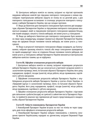181
16. Центральна виборча комісія на своєму засіданні на підставі протоколів
окружних виборчих комісій про підсумки повторного голосування в межах від-
повідних територіальних виборчих округів не пізніш як на десятий день з дня
повторного голосування встановлює та оголошує результати повторного голосу-
вання з виборів Президента України, про що складає протокол.
17. Якщо до бюлетеня для повторного голосування було внесено дві кандида-
тури, обраним Президентом України за підсумками повторного голосування вва-
жається кандидат, який за підсумками повторного голосування одержав більшу,
ніж інший кандидат, кількість голосів виборців, які взяли участь у голосуванні.
18. Якщо до виборчого бюлетеня для повторного голосування було включе-
но лише одну кандидатуру, кандидат вважається обраним Президентом України,
якщо він одержав більше половини голосів виборців, які взяли участь у голо-
суванні.
19. Якщо в результаті повторного голосування обидва кандидати, що балоту-
валися, набрали однакову кількість голосів або якщо голосування проводилося
по одній кандидатурі і вона не отримала більше половини голосів виборців, які
взяли участь у голосуванні, вибори Президента України визнаються Центральною
виборчою комісією такими, що не відбулися.
Стаття 86. Офіційне оголошення результатів виборів
1. Центральна виборча комісія на своєму засіданні оприлюднює результати
виборів Президента України, про що зазначається у протоколі засідання комісії, із
зазначенням прізвища, імені, по батькові обраного Президента України, його року
народження, професії, посади (заняття), місця роботи, місця проживання, партій-
ності, суб’єкта висування.
2. Офіційним оголошенням результатів виборів Президента України є опу-
блікування результатів виборів Президента України у газетах «Голос України» та
«Урядовий кур’єр» із зазначенням прізвища, імені, по батькові обраного Прези-
дента України, його року народження, професії, посади (заняття), місця роботи,
місця проживання, партійності, суб’єкта висування.
3. Офіційне оголошення результатів виборів Президента України є підставою
для звільнення з роботи (посади), не сумісної із зайняттям поста Президента Укра-
їни, та прийняття рішення про припинення дії іншого представницького мандата
особи, обраної Президентом України.
Стаття 87. Набуття повноважень Президентом України
1. Новообраний Президент України вступає на пост не пізніш як через трид-
цять днів після офіційного оголошення результатів виборів.
2. Новообраний Президент України набуває повноважень з моменту скла-
дення присяги Українському народові на урочистому засіданні Верховної Ради
України.
 