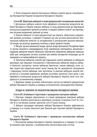182
3. Після складення присяги Центральна виборча комісія вручає новообрано-
му Президентові України посвідчення Президента України.
Стаття 88. Зберігання виборчої та іншої документації і матеріальних цінностей
1. Центральна виборча комісія після офіційного оголошення результатів ви-
борів Президента України передає виборчу та іншу документацію до відповідної
центральної державної архівної установи, а окружні виборчі комісії—до відповід-
них місцевих державних архівних установ.
2. Перелік виборчої та іншої документації, що підлягає зберіганню в держав-
них архівних установах, і порядок її передачі до цих установ визначаються Цен-
тральною виборчою комісією за погодженням із центральним органом виконав-
чої влади, що реалізує державну політику у сфері архівної справи.
3. Місцеві органи виконавчої влади, органи влади Автономної Республіки Крим
та органи місцевого самоврядування після припинення повноважень дільничних і
окружних виборчих комісій зобов’язані забезпечити збереження виборчих скриньок,
кабін для голосування, печаток, штампів цих комісій, методичної літератури, що їм
надавались на період виборчого процесу.
4. Протоколи виборчих комісій про підрахунок голосів виборців на виборчих
дільницях, про підсумки голосування в територіальних виборчих округах, вибор-
чі бюлетені, контрольні талони виборчих бюлетенів, списки виборців, акти, за-
яви, скарги про порушення вимог цього Закону під час проведення голосування
і підрахунку голосів виборців, інші протоколи та рішення виборчих комісій збе-
рігаються у місцевих державних архівних установах протягом п’яти років з дня
офіційного оголошення результатів виборів Президента України, після чого зни-
щуються в установленому порядку.
5. Державні архівні установи забезпечують доступ до виборчої документації
виборів Президента України у порядку, встановленому законодавством України.
РОЗДІЛ XI. ПОВТОРНІ ТА ПОЗАЧЕРГОВІ ВИБОРИ ПРЕЗИДЕНТА УКРАЇНИ
Стаття 89. Особливості підготовки і проведення повторних виборів
1. Підстави, порядок призначення та строки проведення повторних виборів
Президента України визначаються відповідно частиною четвертою статті 15, стат-
тею 16 та частинами сьомою—дев’ятою статті 17 цього Закону.
2. Виборчі процедури повторних виборів Президента України здійснюються
у порядку та в строки, визначені цим Законом для чергових виборів Президента
України.
Стаття 90. Особливості підготовки і проведення позачергових виборів
Президента України
1. Позачергові вибори Президента України проводяться у порядку та строки,
встановлені цим Законом, з особливостями, визначеними цією статтею.
 