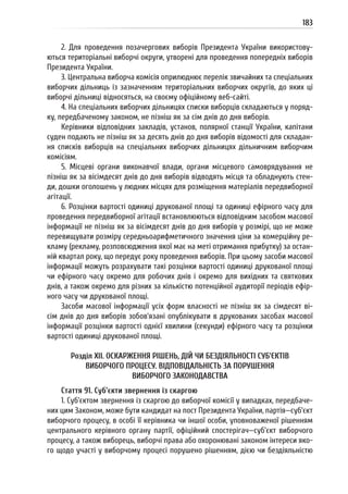 183
2. Для проведення позачергових виборів Президента України використову-
ються територіальні виборчі округи, утворені для проведення попередніх виборів
Президента України.
3. Центральна виборча комісія оприлюднює перелік звичайних та спеціальних
виборчих дільниць із зазначенням територіальних виборчих округів, до яких ці
виборчі дільниці відносяться, на своєму офіційному веб-сайті.
4. На спеціальних виборчих дільницях списки виборців складаються у поряд-
ку, передбаченому законом, не пізніш як за сім днів до дня виборів.
Керівники відповідних закладів, установ, полярної станції України, капітани
суден подають не пізніш як за десять днів до дня виборів відомості для складан-
ня списків виборців на спеціальних виборчих дільницях дільничним виборчим
комісіям.
5. Місцеві органи виконавчої влади, органи місцевого самоврядування не
пізніш як за вісімдесят днів до дня виборів відводять місця та обладнують стен-
ди, дошки оголошень у людних місцях для розміщення матеріалів передвиборної
агітації.
6. Розцінки вартості одиниці друкованої площі та одиниці ефірного часу для
проведення передвиборної агітації встановлюються відповідним засобом масової
інформації не пізніш як за вісімдесят днів до дня виборів у розмірі, що не може
перевищувати розміру середньоарифметичного значення ціни за комерційну ре-
кламу (рекламу, розповсюдження якої має на меті отримання прибутку) за остан-
ній квартал року, що передує року проведення виборів. При цьому засоби масової
інформації можуть розрахувати такі розцінки вартості одиниці друкованої площі
чи ефірного часу окремо для робочих днів і окремо для вихідних та святкових
днів, а також окремо для різних за кількістю потенційної аудиторії періодів ефір-
ного часу чи друкованої площі.
Засоби масової інформації усіх форм власності не пізніш як за сімдесят ві-
сім днів до дня виборів зобов’язані опублікувати в друкованих засобах масової
інформації розцінки вартості однієї хвилини (секунди) ефірного часу та розцінки
вартості одиниці друкованої площі.
Розділ XII. ОСКАРЖЕННЯ РІШЕНЬ, ДІЙ ЧИ БЕЗДІЯЛЬНОСТІ СУБ’ЄКТІВ
ВИБОРЧОГО ПРОЦЕСУ. ВІДПОВІДАЛЬНІСТЬ ЗА ПОРУШЕННЯ
ВИБОРЧОГО ЗАКОНОДАВСТВА
Стаття 91. Суб’єкти звернення із скаргою
1. Суб’єктом звернення із скаргою до виборчої комісії у випадках, передбаче-
них цим Законом, може бути кандидат на пост Президента України, партія—суб’єкт
виборчого процесу, в особі її керівника чи іншої особи, уповноваженої рішенням
центрального керівного органу партії, офіційний спостерігач—суб’єкт виборчого
процесу, а також виборець, виборчі права або охоронювані законом інтереси яко-
го щодо участі у виборчому процесі порушено рішенням, дією чи бездіяльністю
 