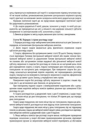 186
цесу, підписується керівником цієї партії із засвідченням підпису печаткою пар-
тії чи іншою особою, уповноваженою рішенням центрального керівного органу
партії, оригінал чи належним чином засвідчена копія якого додається до скарги.
Керівник політичної партії діє як представник відповідної політичної партії
без додаткового уповноваження.
4. До скарги додаються її копії, докази, зазначені у скарзі, та копії усіх до-
кументів, що приєднуються до неї, у кількості, яка дорівнює кількості суб’єктів
оскарження та заінтересованих осіб, зазначених у скарзі.
5. Вимоги до форми та змісту скарги, визначені цією статтею, є вичерпними.
Стаття 96. Порядок і строки розгляду скарг
1. Порядок розгляду скарг виборчими комісіями визначається цим Законом та
порядком, встановленим Центральною виборчою комісією.
2. Днем подачі скарги вважається день фактичного отримання скарги
суб’єктом розгляду скарги.
3. Скарга, оформлена без дотримання вимог статті 95 цього Закону, поверта-
ється відповідно Головою Центральної виборчої комісії або іншим членом Цен-
тральної виборчої комісії за дорученням Голови Центральної виборчої комісії
чи головою або заступником голови окружної або дільничної виборчої комісії
суб’єкту звернення із скаргою без розгляду не пізніш як на наступний день після
дня надходження скарги, а скарга, подана напередодні дня голосування, в день
голосування чи наступного дня,—невідкладно. При поверненні скарги без роз-
гляду зазначається вичерпний перелік недоліків, які перешкоджають розгляду
скарги, і вказується на можливість повторного звернення із скаргою, оформленою
відповідно до вимог цього Закону, у передбачені ним строки.
Повернення скарги без розгляду суб’єкту звернення із скаргою з інших під-
став ніж ті, що встановлені цим Законом, не допускається.
При повторному поданні скарги з невиправленими недоліками або з допу-
щенням нових недоліків виборча комісія приймає рішення про залишення її без
розгляду по суті.
4. Скарга розглядається у дводенний строк з дня її отримання, а щодо пору-
шень, які мали місце до дня голосування,—не пізніше 24 години дня, що передує
дню голосування.
Скарга щодо порушення, яке мало місце під час голосування, подана до діль-
ничної виборчої комісії, розглядається нею відразу після закінчення голосування.
Скарга щодо порушення, яке мало місце у день голосування, під час підрахунку
голосів на дільниці, подана до виборчої комісії вищого рівня, розглядається відповід-
ною виборчою комісією у дводенний строк з дня її подання.
5. Якщо виборча комісія при розгляді скарги визнає необхідним проведення
перевірки зазначених у скарзі обставин правоохоронними органами, відповідні
правоохоронні органи за зверненням виборчої комісії перевіряють ці обставини
 