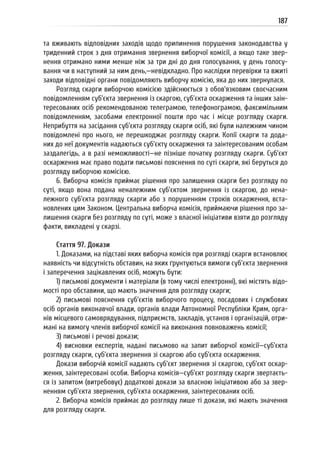 187
та вживають відповідних заходів щодо припинення порушення законодавства у
триденний строк з дня отримання звернення виборчої комісії, а якщо таке звер-
нення отримано ними менше ніж за три дні до дня голосування, у день голосу-
вання чи в наступний за ним день,—невідкладно. Про наслідки перевірки та вжиті
заходи відповідні органи повідомляють виборчу комісію, яка до них звернулася.
Розгляд скарги виборчою комісією здійснюється з обов’язковим своєчасним
повідомленням суб’єкта звернення із скаргою, суб’єкта оскарження та інших заін-
тересованих осіб рекомендованою телеграмою, телефонограмою, факсимільним
повідомленням, засобами електронної пошти про час і місце розгляду скарги.
Неприбуття на засідання суб’єкта розгляду скарги осіб, які були належним чином
повідомлені про нього, не перешкоджає розгляду скарги. Копії скарги та дода-
них до неї документів надаються суб’єкту оскарження та заінтересованим особам
заздалегідь, а в разі неможливості—не пізніше початку розгляду скарги. Суб’єкт
оскарження має право подати письмові пояснення по суті скарги, які беруться до
розгляду виборчою комісією.
6. Виборча комісія приймає рішення про залишення скарги без розгляду по
суті, якщо вона подана неналежним суб’єктом звернення із скаргою, до нена-
лежного суб’єкта розгляду скарги або з порушенням строків оскарження, вста-
новлених цим Законом. Центральна виборча комісія, приймаючи рішення про за-
лишення скарги без розгляду по суті, може з власної ініціативи взяти до розгляду
факти, викладені у скарзі.
Стаття 97. Докази
1. Доказами, на підставі яких виборча комісія при розгляді скарги встановлює
наявність чи відсутність обставин, на яких ґрунтуються вимоги суб’єкта звернення
і заперечення зацікавлених осіб, можуть бути:
1) письмові документи і матеріали (в тому числі електронні), які містять відо-
мості про обставини, що мають значення для розгляду скарги;
2) письмові пояснення суб’єктів виборчого процесу, посадових і службових
осіб органів виконавчої влади, органів влади Автономної Республіки Крим, орга-
нів місцевого самоврядування, підприємств, закладів, установ і організацій, отри-
мані на вимогу членів виборчої комісії на виконання повноважень комісії;
3) письмові і речові докази;
4) висновки експертів, надані письмово на запит виборчої комісії—суб’єкта
розгляду скарги, суб’єкта звернення зі скаргою або суб’єкта оскарження.
Докази виборчій комісії надають суб’єкт звернення зі скаргою, суб’єкт оскар-
ження, заінтересовані особи. Виборча комісія—суб’єкт розгляду скарги звертаєть-
ся із запитом (витребовує) додаткові докази за власною ініціативою або за звер-
ненням суб’єкта звернення, суб’єкта оскарження, заінтересованих осіб.
2. Виборча комісія приймає до розгляду лише ті докази, які мають значення
для розгляду скарги.
 