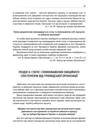 17
їх довірених осіб, партій — суб’єктів виборчого процесу, їх посадових осіб та
уповноважених осіб, офіційних спостерігачів, які порушують законодавство про
вибори, можуть бути оскаржені до суду в порядку, визначеному Кодексом ад-
міністративного судочинства України. Тож роль судів у процесі виборів полягає
в розгляді та вирішенні спорів, пов’язаних із їх організацією та проведенням.
/ч. 1 ст. 99 Закону про вибори Президента/
Якими документами підтверджується статус та повноваження осіб, присутніх
на виборчих дільницях?
Усі особи, яким дозволено законом перебувати на виборчій дільниці, повинні
мати відповідні посвідчення, що підтверджують їхній статус та повноваження. Це
стосується і уповноважених осіб та довірених осіб кандидатів на пост Президента
України, кандидатів на пост Президента України, офіційних спостерігачів, членів
виборчих комісій, представників засобів масової інформації тощо.
Працівники міліції під час виконання службових повноважень перебувають у
форменому одязі та мають відповідне службове посвідчення.
/ст. 16 Закону України «Про міліцію», ч. 7 ст. 51, ч. 4 ст. 66, ч. 4 ст. 67, ч. 8
ст. 69 Закону про вибори Президента/
РОЗДІЛ II. СТАТУС І ПОВНОВАЖЕННЯ ОФІЦІЙНОГО
СПОСТЕРІГАЧА ВІД ГРОМАДСЬКОЇ ОРГАНІЗАЦІЇ
Здійснення спостерігачами від громадських організацій незалежного спосте-
реження за виборчим процесом сприяє підвищенню суспільної довіри до резуль-
татів виборів. Крім того, ефективна реалізація спостерігачами своїх повноважень
унеможливлює зловживання та порушення волевиявлення виборців.
Однак надзвичайно важливо, щоб кожен спостерігач, який діє від неурядової
організації, був фахово підготований до виконання таких обов’язків. Адже саме
від компетентності спостерігача залежить якість наданих такою організацією ви-
сновків щодо перебігу виборчого процесу.
Офіційні спостерігачі від яких громадських організацій мають право
здійснювати спостереження за перебігом виборчого процесу
під час виборів Президента України та місцевих виборів?
Для того щоб під час виборів Президента України та місцевих виборів офіційні
спостерігачі від певної громадської організації мали право вести спостереження
 