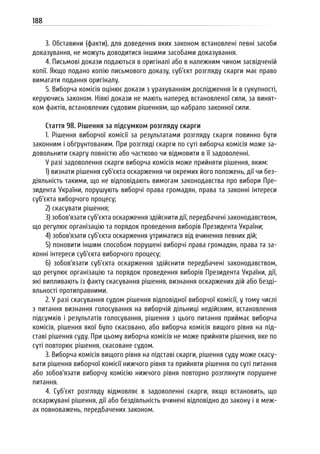 188
3. Обставини (факти), для доведення яких законом встановлені певні засоби
доказування, не можуть доводитися іншими засобами доказування.
4. Письмові докази подаються в оригіналі або в належним чином засвідченій
копії. Якщо подано копію письмового доказу, суб’єкт розгляду скарги має право
вимагати подання оригіналу.
5. Виборча комісія оцінює докази з урахуванням дослідження їх в сукупності,
керуючись законом. Ніякі докази не мають наперед встановленої сили, за винят-
ком фактів, встановлених судовим рішенням, що набрало законної сили.
Стаття 98. Рішення за підсумком розгляду скарги
1. Рішення виборчої комісії за результатами розгляду скарги повинно бути
законним і обґрунтованим. При розгляді скарги по суті виборча комісія може за-
довольнити скаргу повністю або частково чи відмовити в її задоволенні.
У разі задоволення скарги виборча комісія може прийняти рішення, яким:
1) визнати рішення суб’єкта оскарження чи окремих його положень, дії чи без-
діяльність такими, що не відповідають вимогам законодавства про вибори Пре-
зидента України, порушують виборчі права громадян, права та законні інтереси
суб’єкта виборчого процесу;
2) скасувати рішення;
3) зобов’язати суб’єкта оскарження здійснити дії, передбачені законодавством,
що регулює організацію та порядок проведення виборів Президента України;
4) зобов’язати суб’єкта оскарження утриматися від вчинення певних дій;
5) поновити іншим способом порушені виборчі права громадян, права та за-
конні інтереси суб’єкта виборчого процесу;
6) зобов’язати суб’єкта оскарження здійснити передбачені законодавством,
що регулює організацію та порядок проведення виборів Президента України, дії,
які випливають із факту скасування рішення, визнання оскаржених дій або безді-
яльності протиправними.
2. У разі скасування судом рішення відповідної виборчої комісії, у тому числі
з питання визнання голосування на виборчій дільниці недійсним, встановлення
підсумків і результатів голосування, рішення з цього питання приймає виборча
комісія, рішення якої було скасовано, або виборча комісія вищого рівня на під-
ставі рішення суду. При цьому виборча комісія не може прийняти рішення, яке по
суті повторює рішення, скасоване судом.
3. Виборча комісія вищого рівня на підставі скарги, рішення суду може скасу-
вати рішення виборчої комісії нижчого рівня та прийняти рішення по суті питання
або зобов’язати виборчу комісію нижчого рівня повторно розглянути порушене
питання.
4. Суб’єкт розгляду відмовляє в задоволенні скарги, якщо встановить, що
оскаржувані рішення, дії або бездіяльність вчинені відповідно до закону і в меж-
ах повноважень, передбачених законом.
 