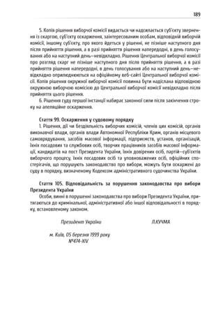 189
5. Копія рішення виборчої комісії видається чи надсилається суб’єкту звернен-
ня із скаргою, суб’єкту оскарження, заінтересованим особам, відповідній виборчій
комісії, іншому суб’єкту, про якого йдеться у рішенні, не пізніше наступного дня
після прийняття рішення, а в разі прийняття рішення напередодні, в день голосу-
вання або на наступний день—невідкладно. Рішення Центральної виборчої комісії
про розгляд скарг не пізніше наступного дня після прийняття рішення, а в разі
прийняття рішення напередодні, в день голосування або на наступний день—не-
відкладно оприлюднюються на офіційному веб-сайті Центральної виборчої комі-
сії. Копія рішення окружної виборчої комісії повинна бути надіслана відповідною
окружною виборчою комісією до Центральної виборчої комісії невідкладно після
прийняття цього рішення.
6. Рішення суду першої інстанції набирає законної сили після закінчення стро-
ку на апеляційне оскарження.
Стаття 99. Оскарження у судовому порядку
1. Рішення, дії чи бездіяльність виборчих комісій, членів цих комісій, органів
виконавчої влади, органів влади Автономної Республіки Крим, органів місцевого
самоврядування, засобів масової інформації, підприємств, установ, організацій,
їхніх посадових та службових осіб, творчих працівників засобів масової інформа-
ції, кандидатів на пост Президента України, їхніх довірених осіб, партій—суб’єктів
виборчого процесу, їхніх посадових осіб та уповноважених осіб, офіційних спо-
стерігачів, що порушують законодавство про вибори, можуть бути оскаржені до
суду в порядку, визначеному Кодексом адміністративного судочинства України.
Стаття 105. Відповідальність за порушення законодавства про вибори
Президента України
Особи, винні в порушенні законодавства про вибори Президента України, при-
тягаються до кримінальної, адміністративної або іншої відповідальності в поряд-
ку, встановленому законом.
Президент України Л.КУЧМА
м. Київ, 05 березня 1999 року
№474-ХІV
 