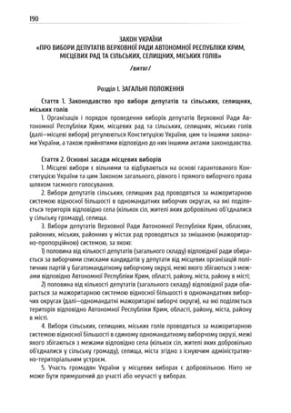 190
ЗАКОН УКРАЇНИ
«ПРО ВИБОРИ ДЕПУТАТІВ ВЕРХОВНОЇ РАДИ АВТОНОМНОЇ РЕСПУБЛІКИ КРИМ,
МІСЦЕВИХ РАД ТА СІЛЬСЬКИХ, СЕЛИЩНИХ, МІСЬКИХ ГОЛІВ»
/витяг/
Розділ I. ЗАГАЛЬНІ ПОЛОЖЕННЯ
Стаття 1. Законодавство про вибори депутатів та сільських, селищних,
міських голів
1. Організація і порядок проведення виборів депутатів Верховної Ради Ав-
тономної Республіки Крим, місцевих рад та сільських, селищних, міських голів
(далі—місцеві вибори) регулюються Конституцією України, цим та іншими закона-
ми України, а також прийнятими відповідно до них іншими актами законодавства.
Стаття 2. Основні засади місцевих виборів
1. Місцеві вибори є вільними та відбуваються на основі гарантованого Кон-
ституцією України та цим Законом загального, рівного і прямого виборчого права
шляхом таємного голосування.
2. Вибори депутатів сільських, селищних рад проводяться за мажоритарною
системою відносної більшості в одномандатних виборчих округах, на які поділя-
ється територія відповідно села (кількох сіл, жителі яких добровільно об’єдналися
у сільську громаду), селища.
3. Вибори депутатів Верховної Ради Автономної Республіки Крим, обласних,
районних, міських, районних у містах рад проводяться за змішаною (мажоритар-
но-пропорційною) системою, за якою:
1) половина від кількості депутатів (загального складу) відповідної ради обира-
ється за виборчими списками кандидатів у депутати від місцевих організацій полі-
тичних партій у багатомандатному виборчому окрузі, межі якого збігаються з меж-
ами відповідно Автономної Республіки Крим, області, району, міста, району в місті;
2) половина від кількості депутатів (загального складу) відповідної ради оби-
рається за мажоритарною системою відносної більшості в одномандатних вибор-
чих округах (далі—одномандатні мажоритарні виборчі округи), на які поділяється
територія відповідно Автономної Республіки Крим, області, району, міста, району
в місті.
4. Вибори сільських, селищних, міських голів проводяться за мажоритарною
системою відносної більшості в єдиному одномандатному виборчому окрузі, межі
якого збігаються з межами відповідно села (кількох сіл, жителі яких добровільно
об’єдналися у сільську громаду), селища, міста згідно з існуючим адміністратив-
но-територіальним устроєм.
5. Участь громадян України у місцевих виборах є добровільною. Ніхто не
може бути примушений до участі або неучасті у виборах.
 