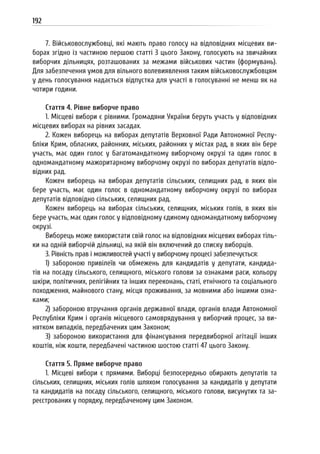 192
7. Військовослужбовці, які мають право голосу на відповідних місцевих ви-
борах згідно із частиною першою статті 3 цього Закону, голосують на звичайних
виборчих дільницях, розташованих за межами військових частин (формувань).
Для забезпечення умов для вільного волевиявлення таким військовослужбовцям
у день голосування надається відпустка для участі в голосуванні не менш як на
чотири години.
Стаття 4. Рівне виборче право
1. Місцеві вибори є рівними. Громадяни України беруть участь у відповідних
місцевих виборах на рівних засадах.
2. Кожен виборець на виборах депутатів Верховної Ради Автономної Респу-
бліки Крим, обласних, районних, міських, районних у містах рад, в яких він бере
участь, має один голос у багатомандатному виборчому окрузі та один голос в
одномандатному мажоритарному виборчому окрузі по виборах депутатів відпо-
відних рад.
Кожен виборець на виборах депутатів сільських, селищних рад, в яких він
бере участь, має один голос в одномандатному виборчому окрузі по виборах
депутатів відповідно сільських, селищних рад.
Кожен виборець на виборах сільських, селищних, міських голів, в яких він
бере участь, має один голос у відповідному єдиному одномандатному виборчому
окрузі.
Виборець може використати свій голос на відповідних місцевих виборах тіль-
ки на одній виборчій дільниці, на якій він включений до списку виборців.
3. Рівність прав і можливостей участі у виборчому процесі забезпечується:
1) забороною привілеїв чи обмежень для кандидатів у депутати, кандида-
тів на посаду сільського, селищного, міського голови за ознаками раси, кольору
шкіри, політичних, релігійних та інших переконань, статі, етнічного та соціального
походження, майнового стану, місця проживання, за мовними або іншими озна-
ками;
2) забороною втручання органів державної влади, органів влади Автономної
Республіки Крим і органів місцевого самоврядування у виборчий процес, за ви-
нятком випадків, передбачених цим Законом;
3) забороною використання для фінансування передвиборної агітації інших
коштів, ніж кошти, передбачені частиною шостою статті 47 цього Закону.
Стаття 5. Пряме виборче право
1. Місцеві вибори є прямими. Виборці безпосередньо обирають депутатів та
сільських, селищних, міських голів шляхом голосування за кандидатів у депутати
та кандидатів на посаду сільського, селищного, міського голови, висунутих та за-
реєстрованих у порядку, передбаченому цим Законом.
 