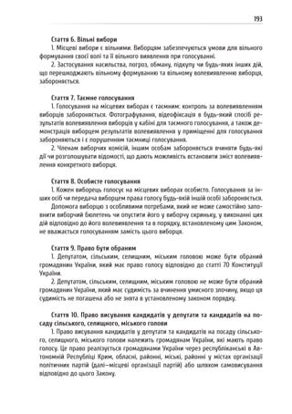 193
Стаття 6. Вільні вибори
1. Місцеві вибори є вільними. Виборцям забезпечуються умови для вільного
формування своєї волі та її вільного виявлення при голосуванні.
2. Застосування насильства, погроз, обману, підкупу чи будь-яких інших дій,
що перешкоджають вільному формуванню та вільному волевиявленню виборця,
забороняється.
Стаття 7. Таємне голосування
1. Голосування на місцевих виборах є таємним: контроль за волевиявленням
виборців забороняється. Фотографування, відеофіксація в будь-який спосіб ре-
зультатів волевиявлення виборців у кабіні для таємного голосування, а також де-
монстрація виборцем результатів волевиявлення у приміщенні для голосування
забороняються і є порушенням таємниці голосування.
2. Членам виборчих комісій, іншим особам забороняється вчиняти будь-які
дії чи розголошувати відомості, що дають можливість встановити зміст волевияв-
лення конкретного виборця.
Стаття 8. Особисте голосування
1. Кожен виборець голосує на місцевих виборах особисто. Голосування за ін-
ших осіб чи передача виборцем права голосу будь-якій іншій особі забороняється.
Допомога виборцю з особливими потребами, який не може самостійно запо-
внити виборчий бюлетень чи опустити його у виборчу скриньку, у виконанні цих
дій відповідно до його волевиявлення та в порядку, встановленому цим Законом,
не вважається голосуванням замість цього виборця.
Стаття 9. Право бути обраним
1. Депутатом, сільським, селищним, міським головою може бути обраний
громадянин України, який має право голосу відповідно до статті 70 Конституції
України.
2. Депутатом, сільським, селищним, міським головою не може бути обраний
громадянин України, який має судимість за вчинення умисного злочину, якщо ця
судимість не погашена або не знята в установленому законом порядку.
Стаття 10. Право висування кандидатів у депутати та кандидатів на по-
саду сільського, селищного, міського голови
1. Право висування кандидатів у депутати та кандидатів на посаду сільсько-
го, селищного, міського голови належить громадянам України, які мають право
голосу. Це право реалізується громадянами України через республіканські в Ав-
тономній Республіці Крим, обласні, районні, міські, районні у містах організації
політичних партій (далі—місцеві організації партій) або шляхом самовисування
відповідно до цього Закону.
 